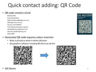 Quick contact adding: QR Code
• QR code contains vCard
BEGIN:VCARD
N:Yeo;Kheng Meng
EMAIL:khengmeng@algoaccess.com
ORG:Algo Access Pte Ltd
TEL;CELL:+65 97390391
TITLE:Software/Hardware Engineer
URL;WORK:http://algoaccess.com
URL:http://yeokhengmeng.com
END:VCARD
• Generated QR code requires colour inversion
• Black is printed as white in white silkscreen
• Any graphics software including MS Paint can do this
• iOS Demo 13
 