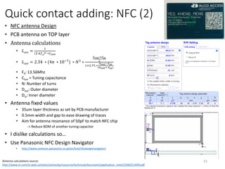 Quick contact adding: NFC (2)
• NFC antenna Design
• PCB antenna on TOP layer
• Antenna calculations
• 𝐿 𝑎𝑛𝑡 =
1
2 𝜋𝑓0
2 ∗𝐶 𝑡𝑢𝑛
• 𝐿 𝑎𝑛𝑡 = 2.34 ∗ (4𝜋 ∗ 10−7
) ∗ 𝑁2
∗
𝑑 𝑜𝑢𝑡+𝑑 𝑖𝑛
2
1+2.75 ∗
𝑑 𝑜𝑢𝑡−𝑑 𝑖𝑛
(𝑑 𝑜𝑢𝑡+ 𝑑 𝑖𝑛)
• F0: 13.56Mhz
• Ctun = Tuning capacitance
• N: Number of turns
• Dout: Outer diameter
• Din: Inner diameter
• Antenna fixed values
• 35um layer thickness as set by PCB manufacturer
• 0.5mm width and gap to ease drawing of traces
• Aim for antenna resonance of 50pF to match NFC chip
-> Reduce BOM of another tuning capacitor
• I dislike calculations so…
• Use Panasonic NFC Design Navigator
• http://www.semicon.panasonic.co.jp/en/tool/nfcdesignnavigator/
15Antenna calculations source:
http://www.st.com/st-web-ui/static/active/jp/resource/technical/document/application_note/CD00221490.pdf
 