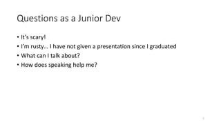Questions as a Junior Dev
• It’s scary!
• I’m rusty… I have not given a presentation since I graduated
• What can I talk about?
• How does speaking help me?
2
 