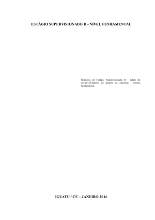 2
ESTÁGIO SUPERVISIONADO II - NÍVEL FUNDAMENTAL
Relatório de Estágio Supervisionado II – relato do
desenvolvimento do projeto de extensão - ensino
fundamental.
IGUATU / CE – JANEIRO 2016
 