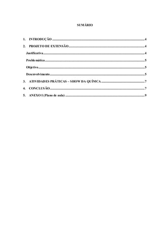 3
SUMÁRIO
1. INTRODUÇÃO .................................................................................................................4
2. PROJETO DE EXTENSÃO.............................................................................................4
Justificativa............................................................................................................................4
Problemática..........................................................................................................................5
Objetivo..................................................................................................................................5
Desenvolvimento....................................................................................................................5
3. ATIVIDADES PRÁTICAS – SHOW DA QUÍMCA .....................................................7
4. CONCLUSÃO....................................................................................................................7
5. ANEXO I (Plano de aula) .................................................................................................9
 