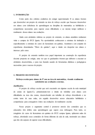 4
1. INTRODUÇÃO
Como parte dos critérios avaliativos do estágio supervisionado II os alunos tiveram
que desenvolver um projeto de extensão na área de reforço escolar que buscasse desenvolver
em alunos com deficiência de aprendizagem na disciplina de matemática as habilidades e
competências necessárias para superar essas dificuldades e ao mesmo tempo melhorar o
rendimento desses alunos nas avaliações.
Ainda com atividades relativas ao projeto de extensão, os alunos atendidos realizaram
visita a campus do IFCE Iguatu. Na oportunidade conheceram a estrutura da instituição e
especificamente a estrutura do curso de licenciatura em química. Assistiram a um conjunto de
experiências denominadas “Show da química”, aqui o intuito era despertar nos alunos o
interesse pelo curso.
O projeto de extensão também teve papel importante na construção da experiência
docente proposta no estágio, uma vez que os graduandos tiveram que elaborar e executar as
atividades desenvolvidas, e para isso fazendo usando de ferramentas didáticas e pedagógicas
necessárias para o sucesso do projeto.
2. PROJETO DE EXTENSÃO
Reforço escolar para alunos do 9° ano na área de matemática, visando rendimento
satisfatório nas avaliações externas.
Justificativa
O projeto de reforço escolar que será executado em algumas escola da rede municipal
de ensino de Iguatu-Ce, primeiramente tem o intuito de trabalhar com alunos com
dificuldades na área das exatas, desenvolvendo um trabalho de reforço diversificado e no
contra turno de suas aulas, em seguida desenvolver nesses educandos habilidades e
competências para conseguirem êxitos nas avaliações de rendimento escolar.
Nesse projeto o argumento central é promover através dos conteúdos que os
educandos têm déficit, uma aprendizagem que supere essa defasagem. Para tanto, os
estagiários do curso de licenciatura em química do IFCE campus Iguatu, aplicaram aulas de
reforço, abordando esses conteúdos de forma diferente da sala de aula, mostrando aos alunos
que eles são capazes de superar essas dificuldades.
 