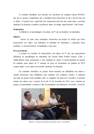 5
O conteúdo trabalhado será baseado nos descritores da avaliação externa SPAECE,
que são as mesmas competências que a disciplina busca desenvolver no dia a dia em sala com
os alunos. O projeto terá a supervisão dos responsáveis pela área das exatas junto a secretaria
municipal de educação e também a professora titular do estágio supervisionado Celia Freitas.
Problemática
A deficiência de aprendizagem dos alunos do 9° ano na disciplina de matemática.
Objetivo
Através de aulas extra curriculares desenvolver um projeto de reforço que busca
proporcionar aos alunos com deficiência na disciplina de matemática a superação desse
problema e o desenvolvimento de habilidades nessa área.
Desenvolvimento
O projeto de extensão foi desenvolvido com alunos do 9º ano, que apresentavam
deficiência na aprendizagem de matemática das Escolas Maria Pacífico Guedes, CAIC, e
Adahil Barreto todas pertencentes a rede municipal de ensino. O desenvolvimento do projeto
foi realizado pelos alunos de 7º semestre do curso de Licenciatura em Química do IFCE
campus Iguatu e om o apoio da secretária municipal de educação.
Os conteúdos abordados no projeto foram baseados nas dificuldades dos alunos e
visando desenvolver neles habilidades para realização das avaliações externas. A aplicação
das aulas do projeto foram divididas entre os estagiários da turma em 5 encontros. O primeiro
contato dos alunos com o projeto foi no dia 10 de novembro de 2015 com a abertura do
projeto, na oportunidade aconteceu a fala de autoridades das instituições envolvidas. (Foto 01)
Figura 01- Abertura do projeto de extensão. Fonte: o autor(2015)
 