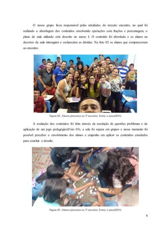6
O nosso grupo ficou responsável pelas atividades do terceiro encontro, no qual foi
realizado a abordagem dos conteúdos envolvendo operações com frações e porcentagem, o
plano de aula utilizado está descrito no anexo I. O conteúdo foi abordado e os alunos no
decorrer da aula interagiam e esclareciam as dúvidas. Na foto 02 os alunos que compareceram
ao encontro.
Figura 02- Alunos presentes no 3º encontro. Fonte: o autor(2015)
A avaliação dos conteúdos foi feita através da resolução de questões problemas e da
aplicação de um jogo pedagógico(Foto 03), a sala foi separa em grupos e nesse momento foi
possível perceber o envolvimento dos alunos e empenho em aplicar os conteúdos estudados
para concluir o desafio.
Figura 03- Alunos presentes no 3º encontro. Fonte: o autor(2015)
 