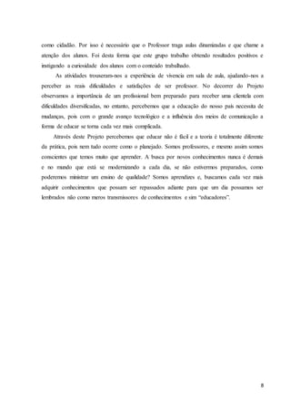 8
como cidadão. Por isso é necessário que o Professor traga aulas dinamizadas e que chame a
atenção dos alunos. Foi desta forma que este grupo trabalho obtendo resultados positivos e
instigando a curiosidade dos alunos com o conteúdo trabalhado.
As atividades trouxeram-nos a experiência de vivencia em sala de aula, ajudando-nos a
perceber as reais dificuldades e satisfações de ser professor. No decorrer do Projeto
observamos a importância de um profissional bem preparado para receber uma clientela com
dificuldades diversificadas, no entanto, percebemos que a educação do nosso país necessita de
mudanças, pois com o grande avanço tecnológico e a influência dos meios de comunicação a
forma de educar se torna cada vez mais complicada.
Através deste Projeto percebemos que educar não é fácil e a teoria é totalmente diferente
da prática, pois nem tudo ocorre como o planejado. Somos professores, e mesmo assim somos
conscientes que temos muito que aprender. A busca por novos conhecimentos nunca é demais
e no mundo que está se modernizando a cada dia, se não estivermos preparados, como
poderemos ministrar um ensino de qualidade? Somos aprendizes e, buscamos cada vez mais
adquirir conhecimentos que possam ser repassados adiante para que um dia possamos ser
lembrados não como meros transmissores de conhecimentos e sim “educadores”.
 