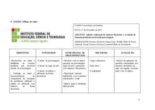 9
5. ANEXO I (Plano de aula)
OBJETIVOS CONTEÚDOS ESTRATEGIAS OU
PROCEDIMENTOS
RECURSOS AVALIAÇÃO
-Desenvolver no aluno a
habilidade de resolver
problema que envolvam
cálculo de porcentagem.
- Estimular no aluno o
desenvolvimento da
competência de resolução
de problemas utilizando a
adição ou subtração com
números na forma
fracionaria
- Calculo de porcentagem;
- Calculo de regra de três.
- Calculo de adição e
subtração na forma
fracionaria.
- Resolver com os alunos
questões de porcentagem,
regra de três e operações
com números fracionários,
- Reproduzir material
multimídia com conteúdos
relacionados a aula.
-Aplicar jogos e atividades
diferenciadas.
- Jogos educativos.
-Data show
-Computador
-Através de aplicação de
questões relacionadas aos
assuntos abordados na
aula, em seguida correção
junto com os alunos.
CURSO: Licenciatura em Química
DATA:17 de Novembro de 2015
ASSUNTO: Adição e subtração de números fracionais e resolução de
situação-problema envolvendo porcentagem.
ABORDAGEM:Francisco Karisson Chagas Lima, Wellida Mirla de Souza,
Adalciely Araujo Tavares e Gessica Leonarda Fidelis do Nascimento
 