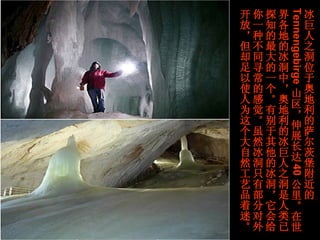 冰巨人之洞位于奥地利的萨尔茨堡附近的 Tennengebirge 山区，伸展长达 40 公里。在世界各地的冰洞中，奥地利的冰巨人之洞是人类已探知的最大的一个。有别于其他的冰洞，它会给你一种不同寻常的感觉。虽然冰洞只有部分对外开放，但却足以使人为这个大自然工艺品着迷。   