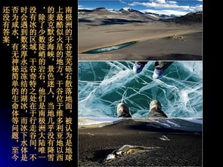 南极洲的干谷荒芜砾石散落地面，被认为是地球上最酷似火星的地方。干谷位于维多利亚地以西的麦克默多海峡，景色迷人，当地几乎没有降雪，除了少数陡峭的岩石，他们是南极洲大陆唯一没有冰的区域。干谷奇特之处在于行走谷间，不时会遇到数米厚永远冻结的湖冰，而冰下水体是否为咸水，有无神秘简单的生命体等问题，至今还没有答案。   