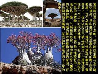 索科特拉岛由四个岛屿，位于阿拉伯海与亚丁湾的交接处，是印度洋通向红海和东非的海上交通要道。这个岛屿打破了地球正常景观的概念，置身岛上，你会认为自己被运送到另一个星球或前往另一个历史时代的地球。岛上有 700 余种极为罕见的动植物，而其中有 1/3 是当地特有的。当地炎热干燥，气候极其恶劣，却孕育出惊人繁荣的生物种群。当地的树木和植物因岛屿原因，存在长期的地质隔离，某些品种更是有两千万年的历史。 