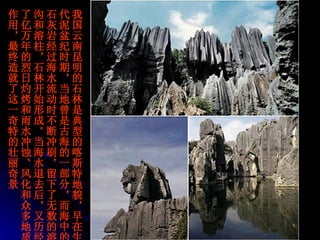 我国云南昆明的石林是典型的喀斯特地貌，早在生代泥盆纪时期，当地曾是古海的一部分，而海中的石灰岩经过海水流动时不断冲刷，留下了无数的溶沟和溶柱，石林开始形成。当海水退去后，又历经了亿万年的烈日灼烤和雨水冲蚀、风化和众多地质作用，最终造就了这一奇特的壮丽奇景   