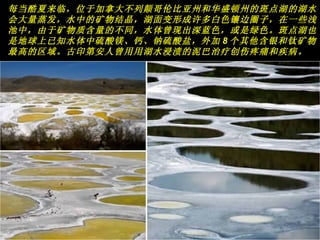 每当酷夏来临，位于加拿大不列颠哥伦比亚州和华盛顿州的斑点湖的湖水会大量蒸发，水中的矿物结晶，湖面变形成许多白色镶边圈子，在一些浅池中，由于矿物质含量的不同，水体曾现出深蓝色，或是绿色。斑点湖也是地球上已知水体中硫酸镁、钙、钠硫酸盐，外加 8 个其他含银和钛矿物最高的区域。古印第安人曾用用湖水浸渍的泥巴治疗创伤疼痛和疾病。   