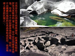 月亮谷位于巴西热带雨林深处，距离奥拓帕拉伊苏戈亚斯州约 38 公里，谷中岩层因被流水侵蚀，形成一个个好似游泳池的地貌。同时，这片由裸露在地面的石英晶体构成岩层，也是地球上最老的区域之一 。  