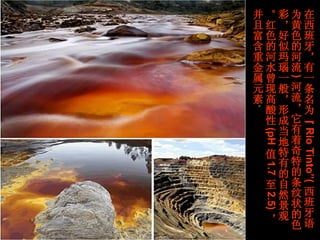在西班牙，有一条名为“ Rio Tinto”( 西班牙语为黄色的河流 ) 河流，它有着奇特的条纹状的色彩，好似玛瑙一般，形成当地特有的自然景观。红色的河水曾现高酸性 (pH 值 1.7 至 2.5) ，并且富含重金属元素 。  