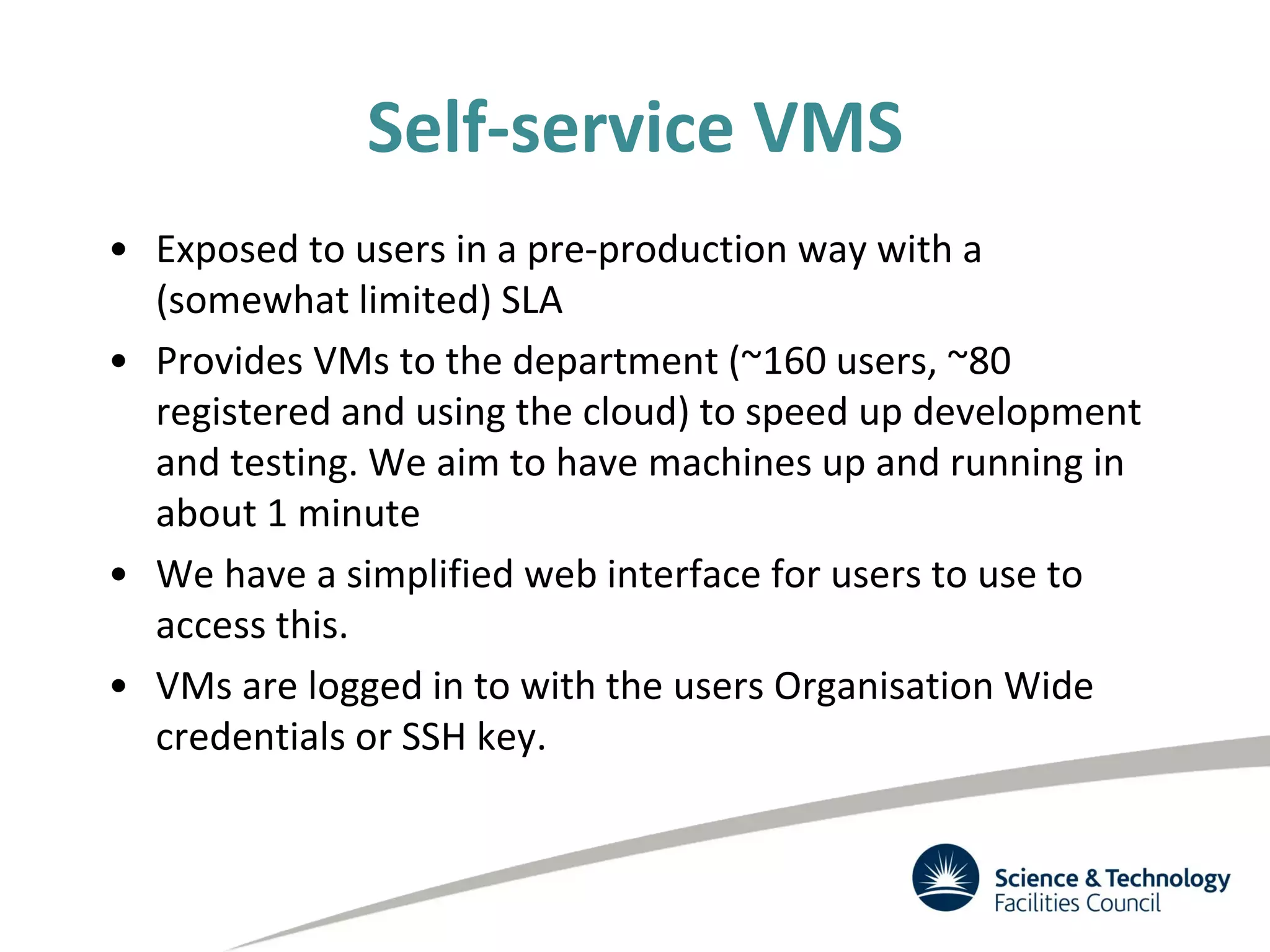 Self-service VMS
• Exposed to users in a pre-production way with a
(somewhat limited) SLA
• Provides VMs to the department (~160 users, ~80
registered and using the cloud) to speed up development
and testing. We aim to have machines up and running in
about 1 minute
• We have a simplified web interface for users to use to
access this.
• VMs are logged in to with the users Organisation Wide
credentials or SSH key.
 