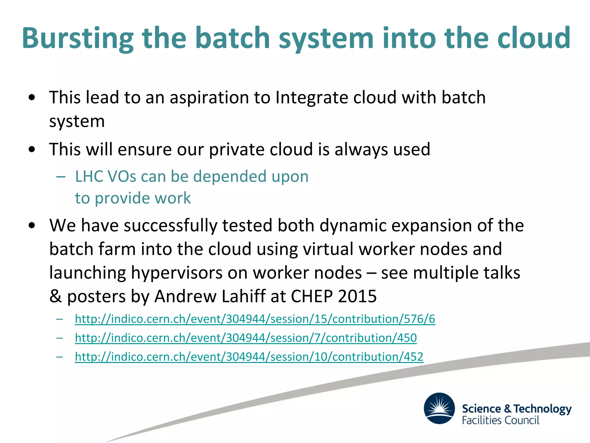 Bursting the batch system into the cloud
• This lead to an aspiration to Integrate cloud with batch
system
• This will ensure our private cloud is always used
– LHC VOs can be depended upon
to provide work
• We have successfully tested both dynamic expansion of the
batch farm into the cloud using virtual worker nodes and
launching hypervisors on worker nodes – see multiple talks
& posters by Andrew Lahiff at CHEP 2015
– http://indico.cern.ch/event/304944/session/15/contribution/576/6
– http://indico.cern.ch/event/304944/session/7/contribution/450
– http://indico.cern.ch/event/304944/session/10/contribution/452
 