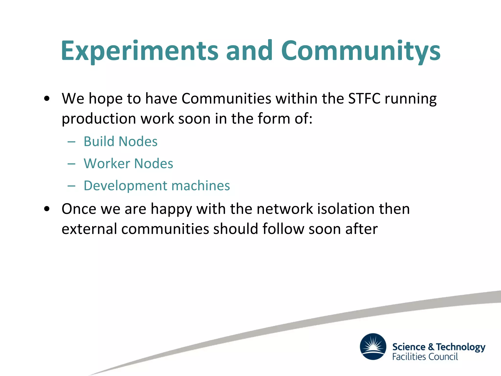 Experiments and Communitys
• We hope to have Communities within the STFC running
production work soon in the form of:
– Build Nodes
– Worker Nodes
– Development machines
• Once we are happy with the network isolation then
external communities should follow soon after
 