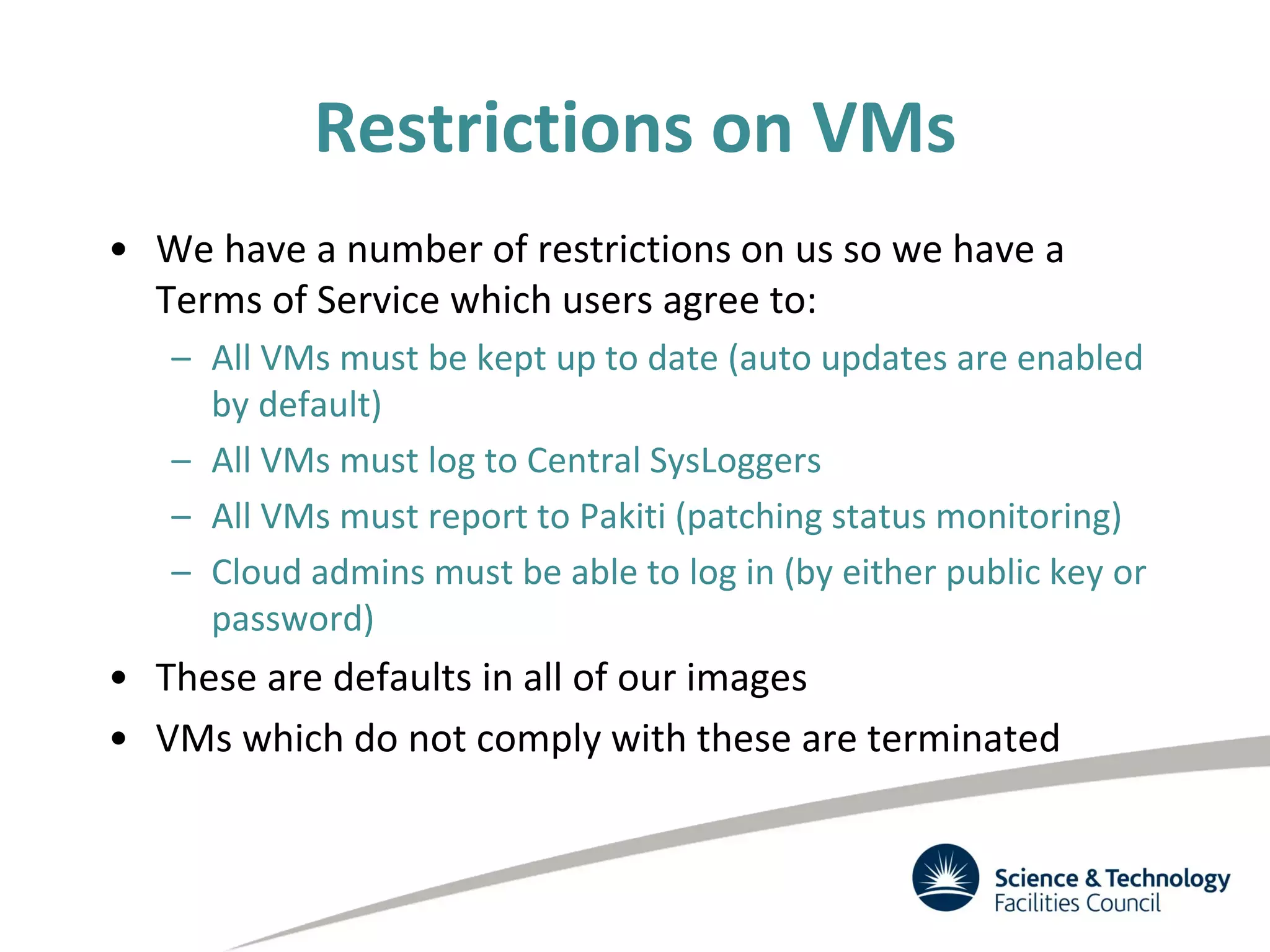 Restrictions on VMs
• We have a number of restrictions on us so we have a
Terms of Service which users agree to:
– All VMs must be kept up to date (auto updates are enabled
by default)
– All VMs must log to Central SysLoggers
– All VMs must report to Pakiti (patching status monitoring)
– Cloud admins must be able to log in (by either public key or
password)
• These are defaults in all of our images
• VMs which do not comply with these are terminated
 