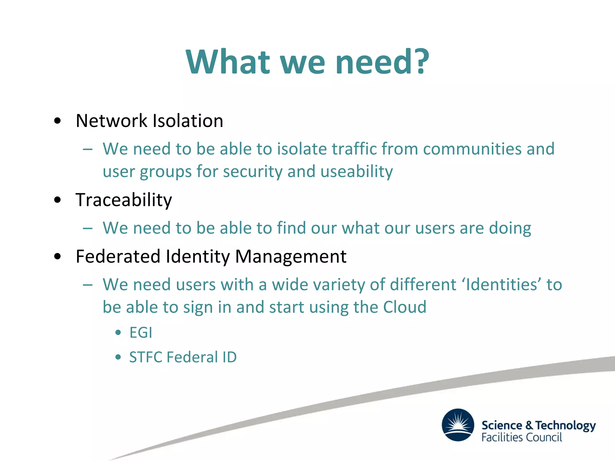 What we need?
• Network Isolation
– We need to be able to isolate traffic from communities and
user groups for security and useability
• Traceability
– We need to be able to find our what our users are doing
• Federated Identity Management
– We need users with a wide variety of different ‘Identities’ to
be able to sign in and start using the Cloud
• EGI
• STFC Federal ID
 