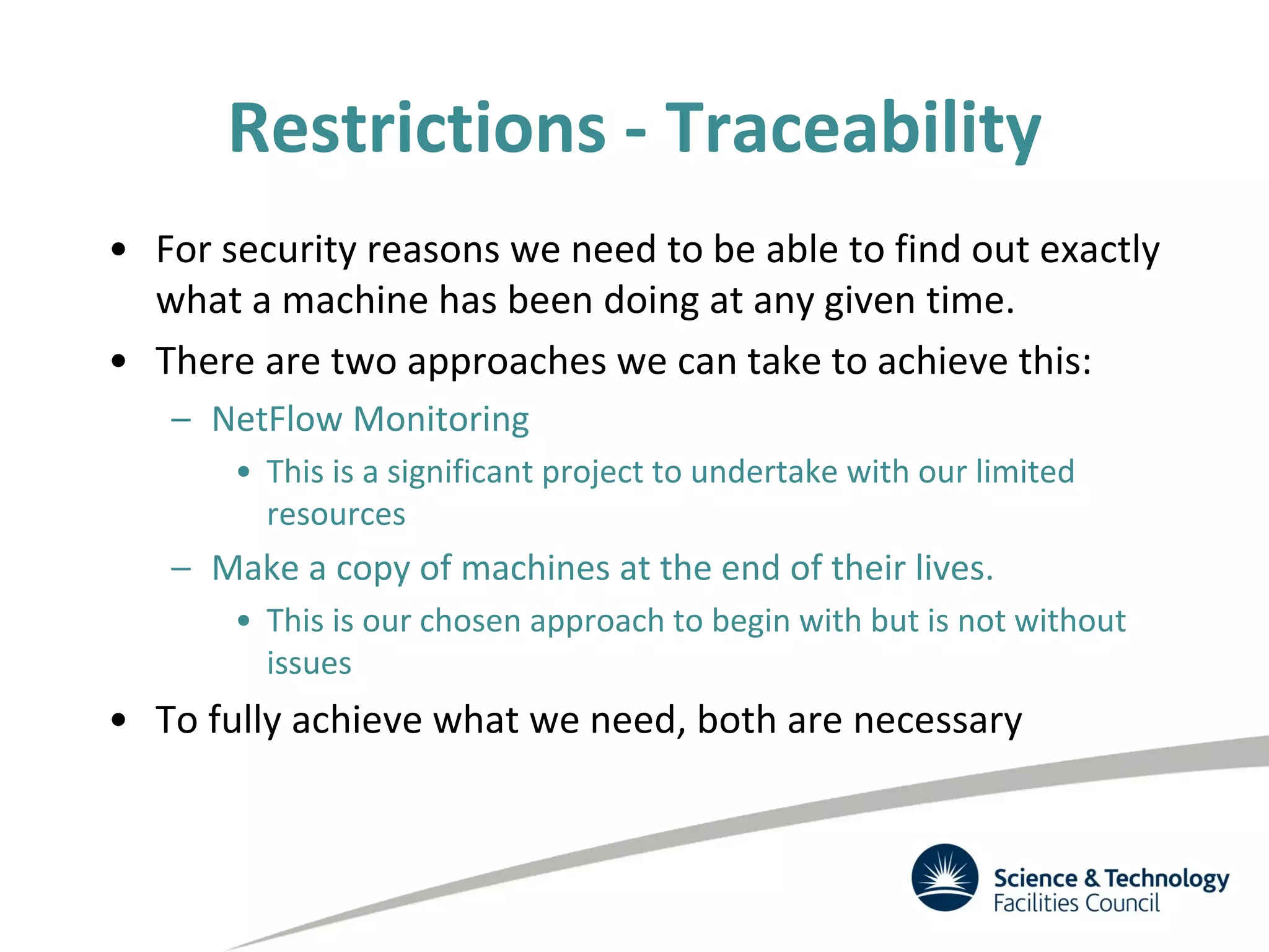 Restrictions - Traceability
• For security reasons we need to be able to find out exactly
what a machine has been doing at any given time.
• There are two approaches we can take to achieve this:
– NetFlow Monitoring
• This is a significant project to undertake with our limited
resources
– Make a copy of machines at the end of their lives.
• This is our chosen approach to begin with but is not without
issues
• To fully achieve what we need, both are necessary
 