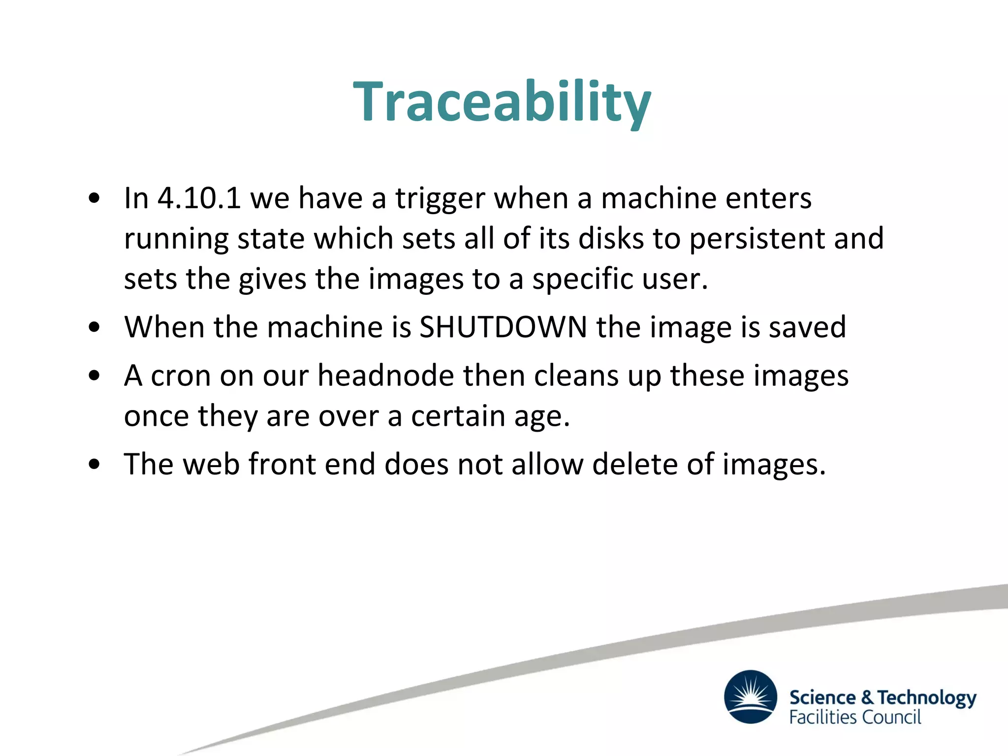 Traceability
• In 4.10.1 we have a trigger when a machine enters
running state which sets all of its disks to persistent and
sets the gives the images to a specific user.
• When the machine is SHUTDOWN the image is saved
• A cron on our headnode then cleans up these images
once they are over a certain age.
• The web front end does not allow delete of images.
 