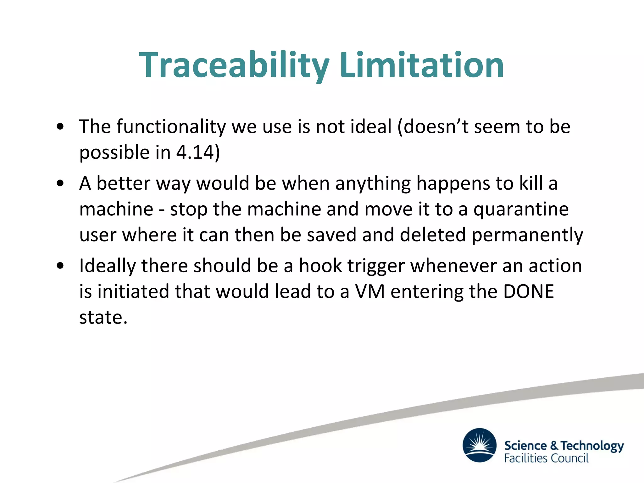 Traceability Limitation
• The functionality we use is not ideal (doesn’t seem to be
possible in 4.14)
• A better way would be when anything happens to kill a
machine - stop the machine and move it to a quarantine
user where it can then be saved and deleted permanently
• Ideally there should be a hook trigger whenever an action
is initiated that would lead to a VM entering the DONE
state.
 