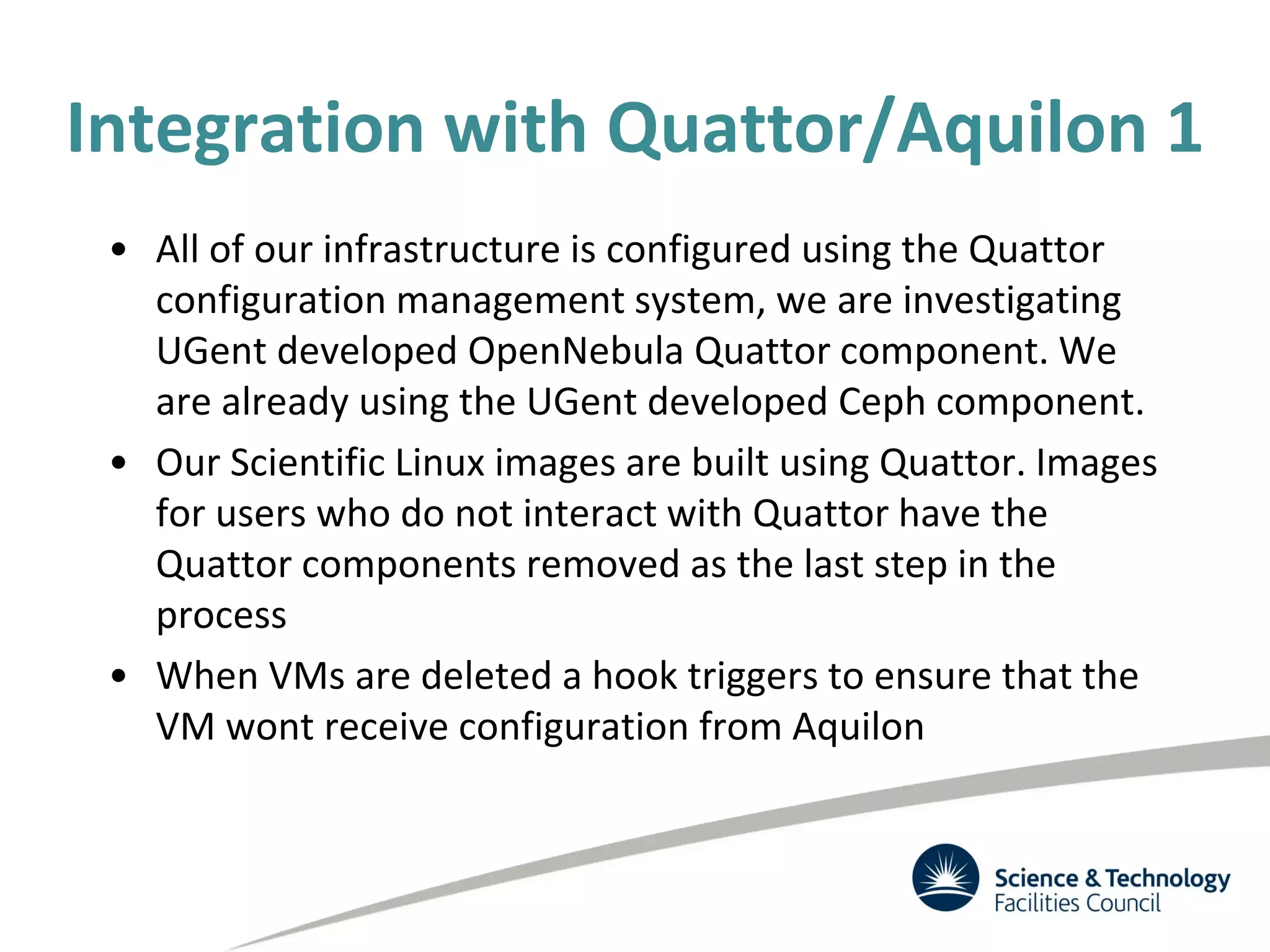 Integration with Quattor/Aquilon 1
• All of our infrastructure is configured using the Quattor
configuration management system, we are investigating
UGent developed OpenNebula Quattor component. We
are already using the UGent developed Ceph component.
• Our Scientific Linux images are built using Quattor. Images
for users who do not interact with Quattor have the
Quattor components removed as the last step in the
process
• When VMs are deleted a hook triggers to ensure that the
VM wont receive configuration from Aquilon
 