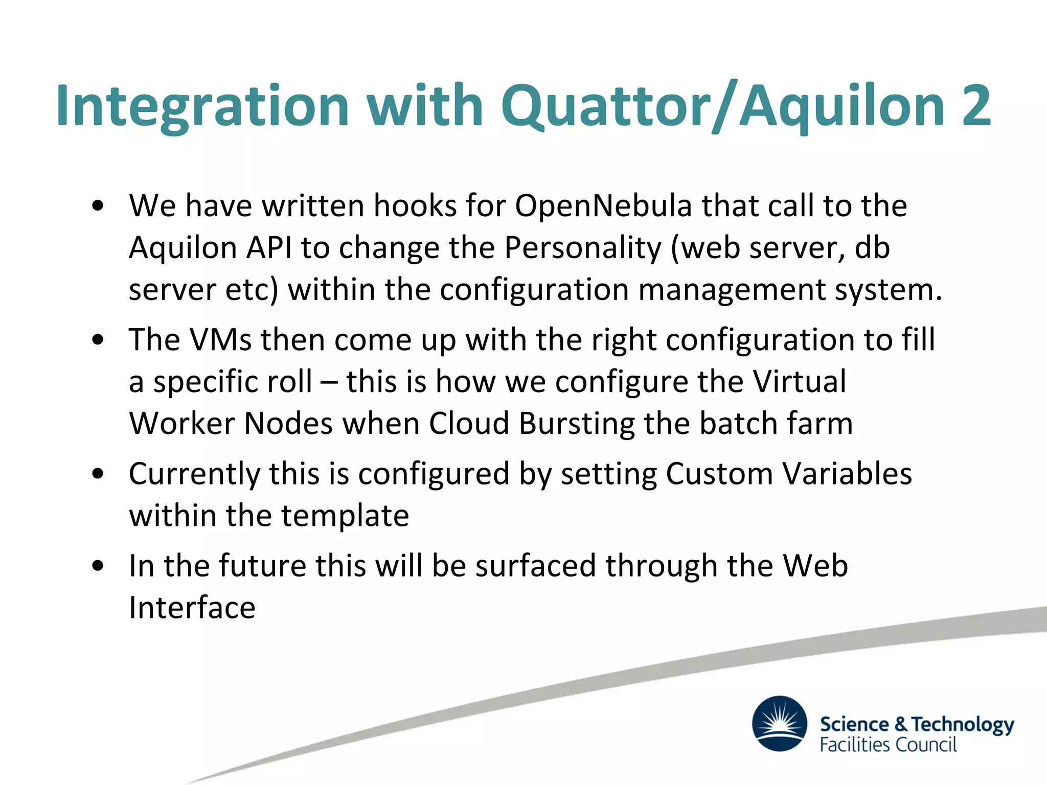 Integration with Quattor/Aquilon 2
• We have written hooks for OpenNebula that call to the
Aquilon API to change the Personality (web server, db
server etc) within the configuration management system.
• The VMs then come up with the right configuration to fill
a specific roll – this is how we configure the Virtual
Worker Nodes when Cloud Bursting the batch farm
• Currently this is configured by setting Custom Variables
within the template
• In the future this will be surfaced through the Web
Interface
 