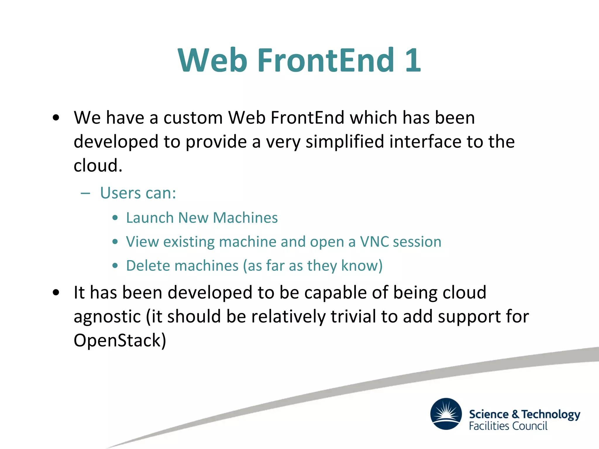 Web FrontEnd 1
• We have a custom Web FrontEnd which has been
developed to provide a very simplified interface to the
cloud.
– Users can:
• Launch New Machines
• View existing machine and open a VNC session
• Delete machines (as far as they know)
• It has been developed to be capable of being cloud
agnostic (it should be relatively trivial to add support for
OpenStack)
 