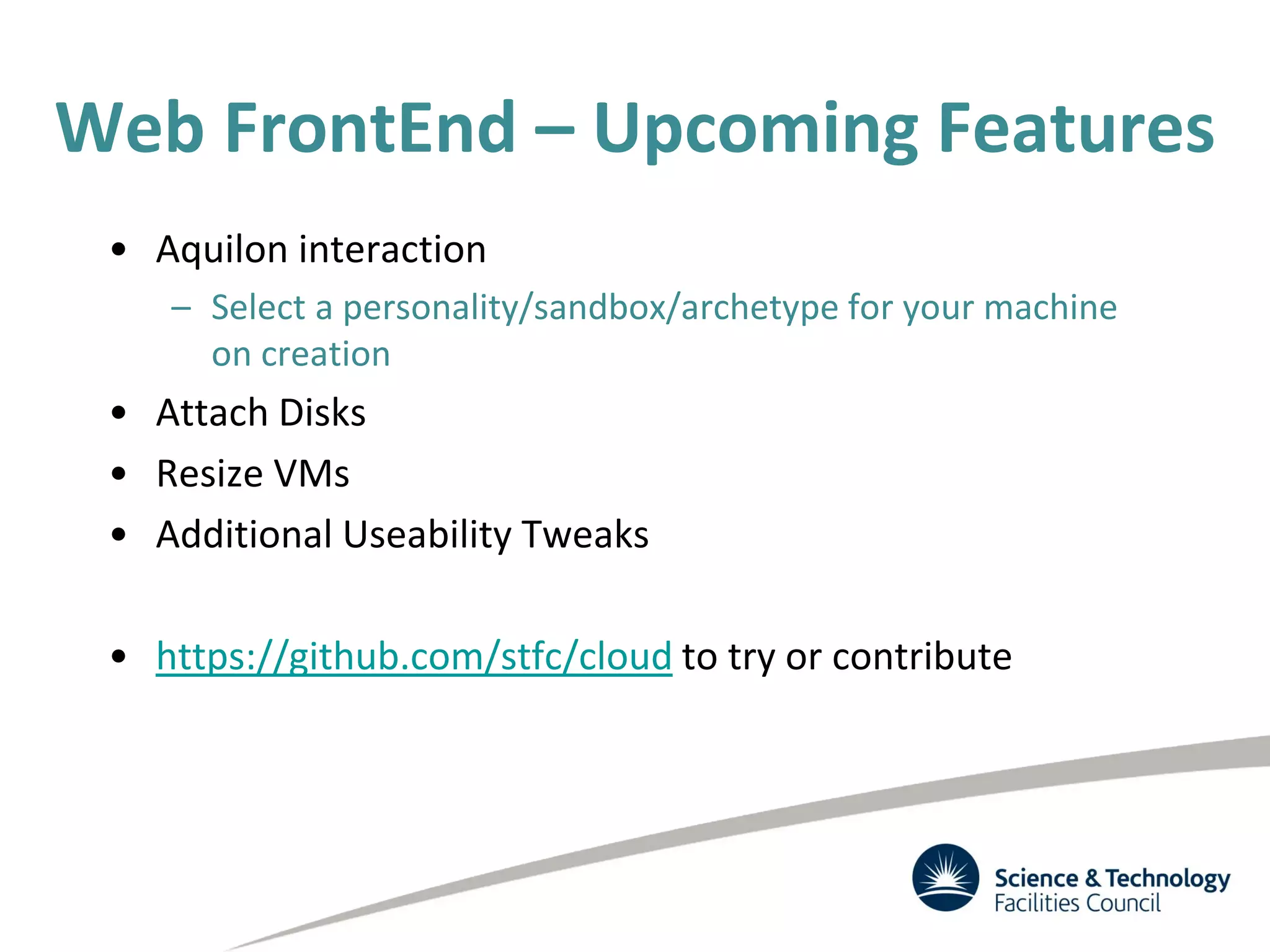 Web FrontEnd – Upcoming Features
• Aquilon interaction
– Select a personality/sandbox/archetype for your machine
on creation
• Attach Disks
• Resize VMs
• Additional Useability Tweaks
• https://github.com/stfc/cloud to try or contribute
 