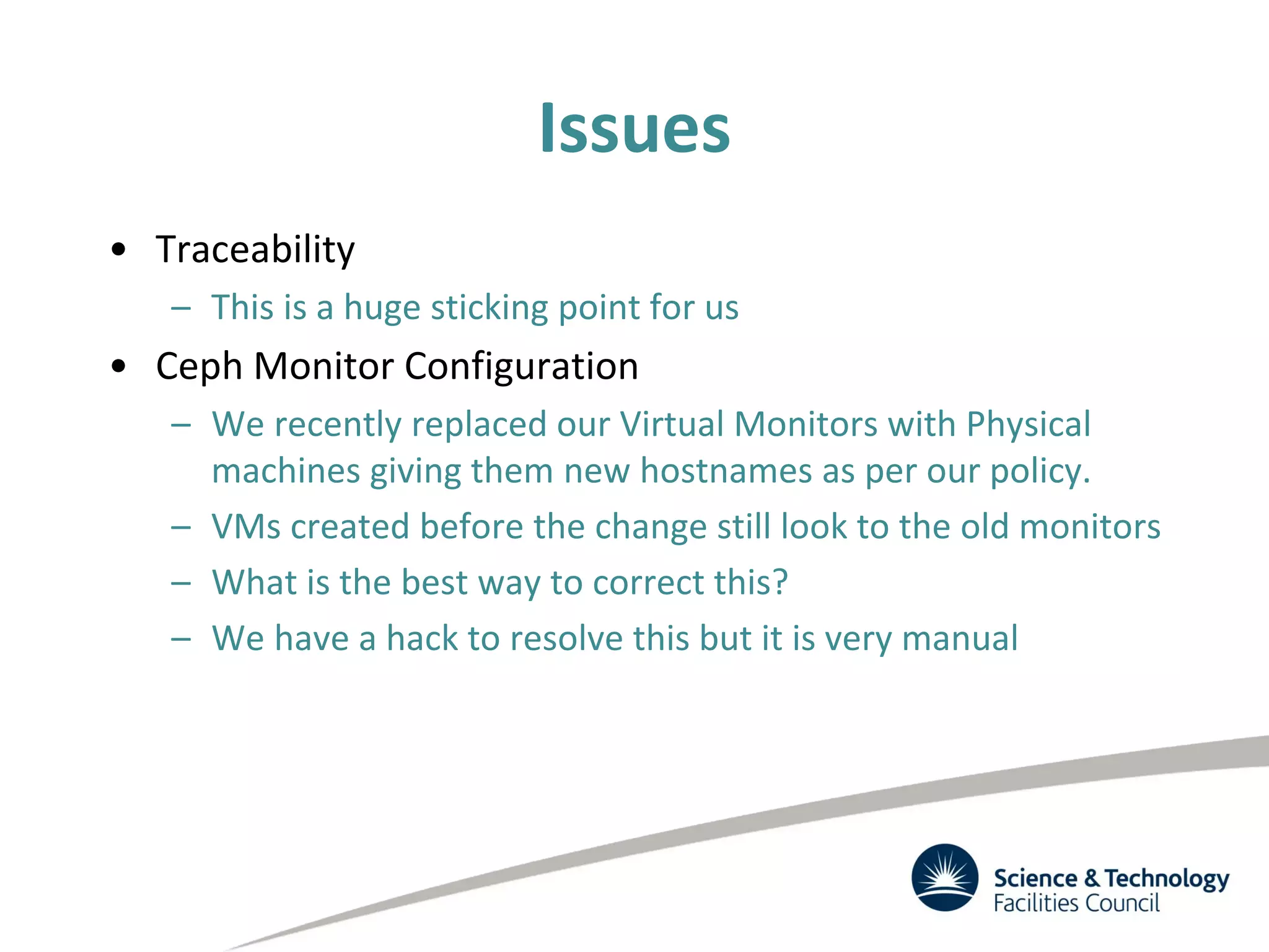 Issues
• Traceability
– This is a huge sticking point for us
• Ceph Monitor Configuration
– We recently replaced our Virtual Monitors with Physical
machines giving them new hostnames as per our policy.
– VMs created before the change still look to the old monitors
– What is the best way to correct this?
– We have a hack to resolve this but it is very manual
 