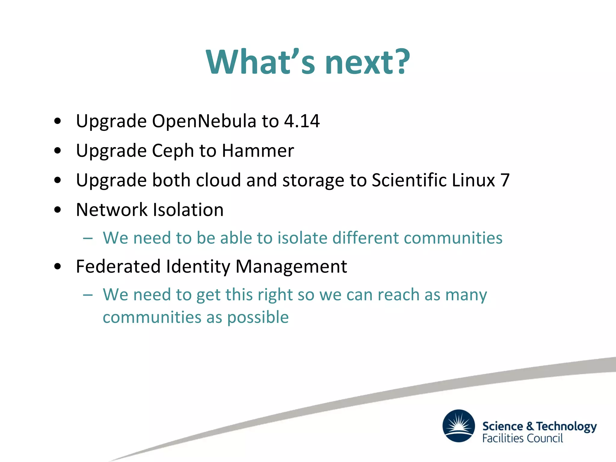 What’s next?
• Upgrade OpenNebula to 4.14
• Upgrade Ceph to Hammer
• Upgrade both cloud and storage to Scientific Linux 7
• Network Isolation
– We need to be able to isolate different communities
• Federated Identity Management
– We need to get this right so we can reach as many
communities as possible
 