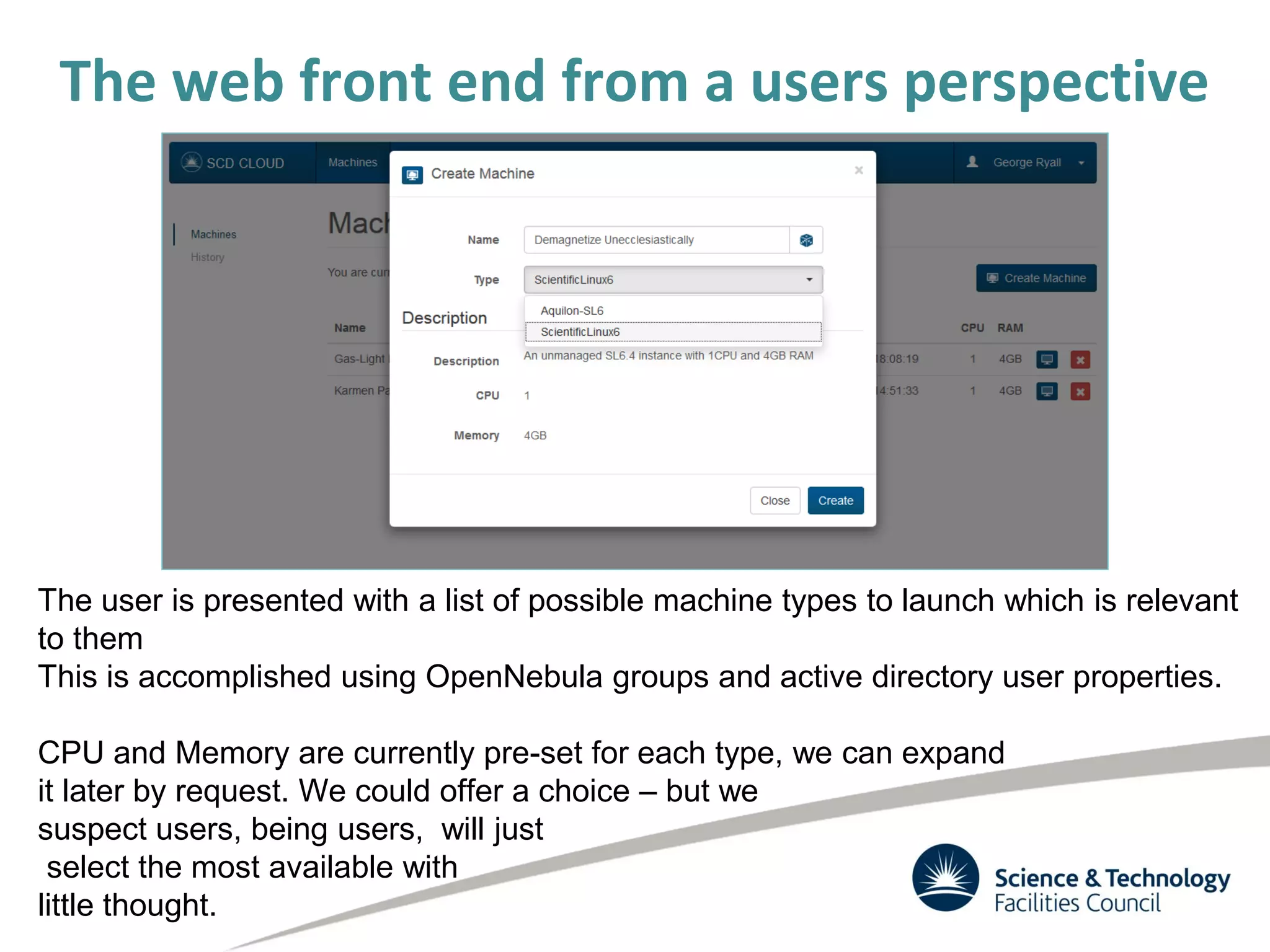 The web front end from a users perspective
The user is presented with a list of possible machine types to launch which is relevant
to them
This is accomplished using OpenNebula groups and active directory user properties.
CPU and Memory are currently pre-set for each type, we can expand
it later by request. We could offer a choice – but we
suspect users, being users, will just
select the most available with
little thought.
 