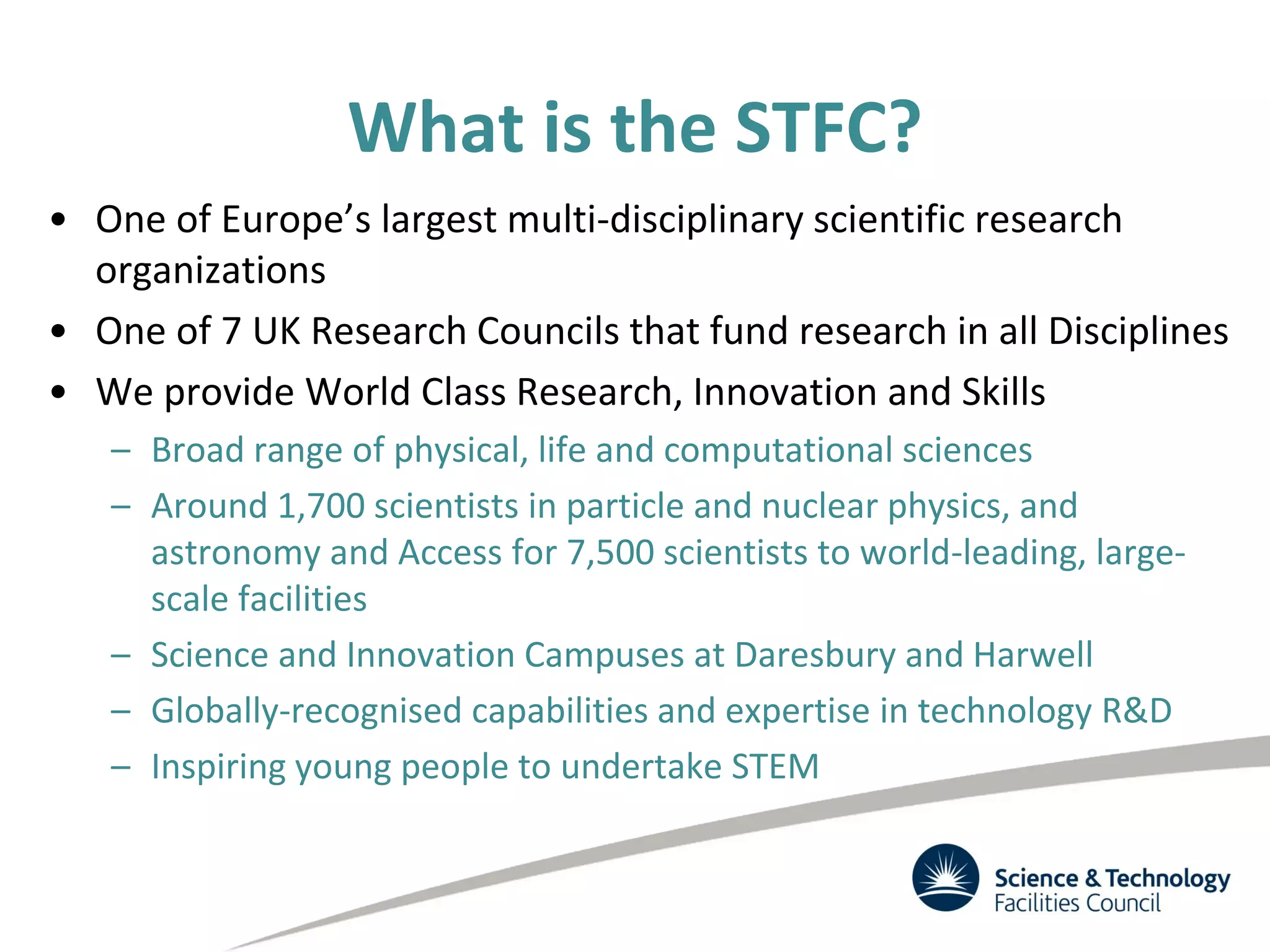 What is the STFC?
• One of Europe’s largest multi-disciplinary scientific research
organizations
• One of 7 UK Research Councils that fund research in all Disciplines
• We provide World Class Research, Innovation and Skills
– Broad range of physical, life and computational sciences
– Around 1,700 scientists in particle and nuclear physics, and
astronomy and Access for 7,500 scientists to world-leading, large-
scale facilities
– Science and Innovation Campuses at Daresbury and Harwell
– Globally-recognised capabilities and expertise in technology R&D
– Inspiring young people to undertake STEM
 