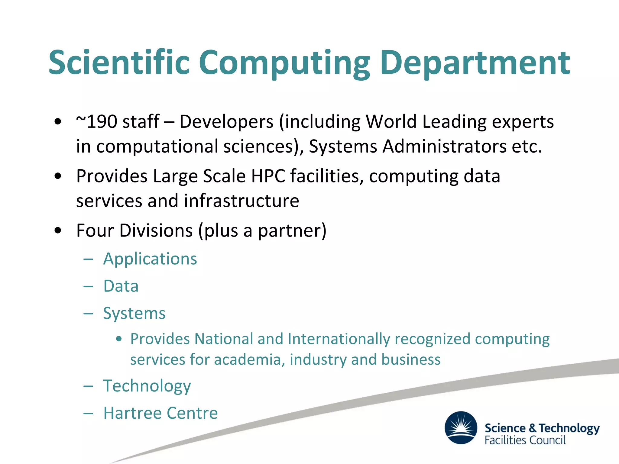 Scientific Computing Department
• ~190 staff – Developers (including World Leading experts
in computational sciences), Systems Administrators etc.
• Provides Large Scale HPC facilities, computing data
services and infrastructure
• Four Divisions (plus a partner)
– Applications
– Data
– Systems
• Provides National and Internationally recognized computing
services for academia, industry and business
– Technology
– Hartree Centre
 