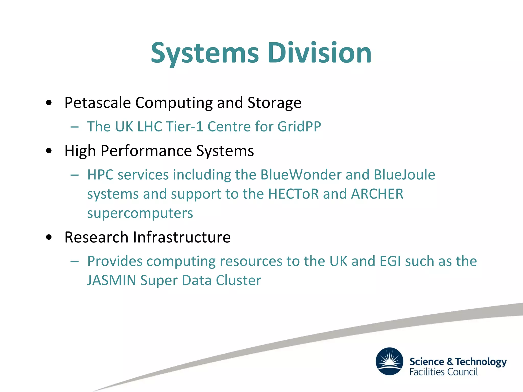 Systems Division
• Petascale Computing and Storage
– The UK LHC Tier-1 Centre for GridPP
• High Performance Systems
– HPC services including the BlueWonder and BlueJoule
systems and support to the HECToR and ARCHER
supercomputers
• Research Infrastructure
– Provides computing resources to the UK and EGI such as the
JASMIN Super Data Cluster
 