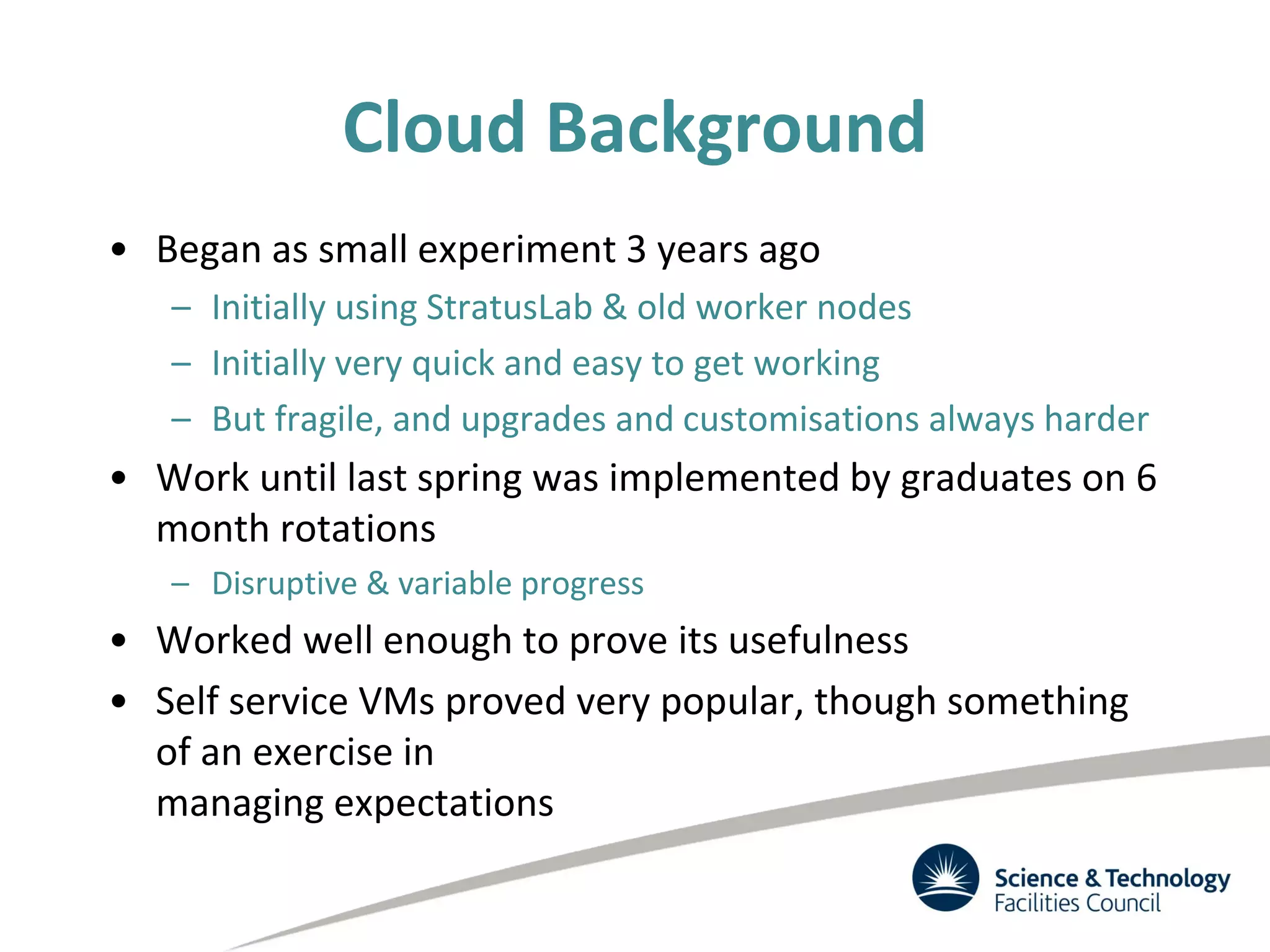 Cloud Background
• Began as small experiment 3 years ago
– Initially using StratusLab & old worker nodes
– Initially very quick and easy to get working
– But fragile, and upgrades and customisations always harder
• Work until last spring was implemented by graduates on 6
month rotations
– Disruptive & variable progress
• Worked well enough to prove its usefulness
• Self service VMs proved very popular, though something
of an exercise in
managing expectations
 