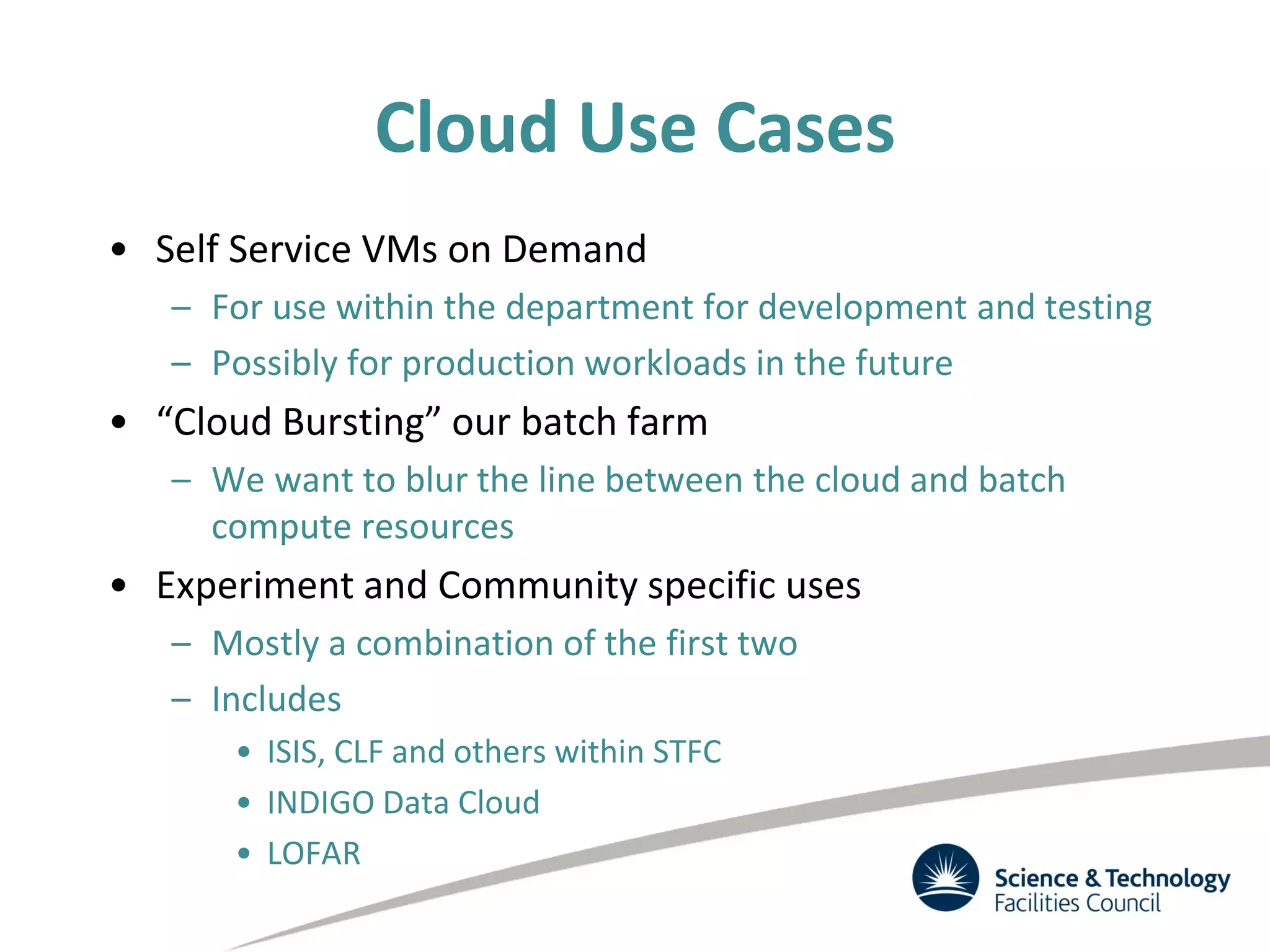Cloud Use Cases
• Self Service VMs on Demand
– For use within the department for development and testing
– Possibly for production workloads in the future
• “Cloud Bursting” our batch farm
– We want to blur the line between the cloud and batch
compute resources
• Experiment and Community specific uses
– Mostly a combination of the first two
– Includes
• ISIS, CLF and others within STFC
• INDIGO Data Cloud
• LOFAR
 
