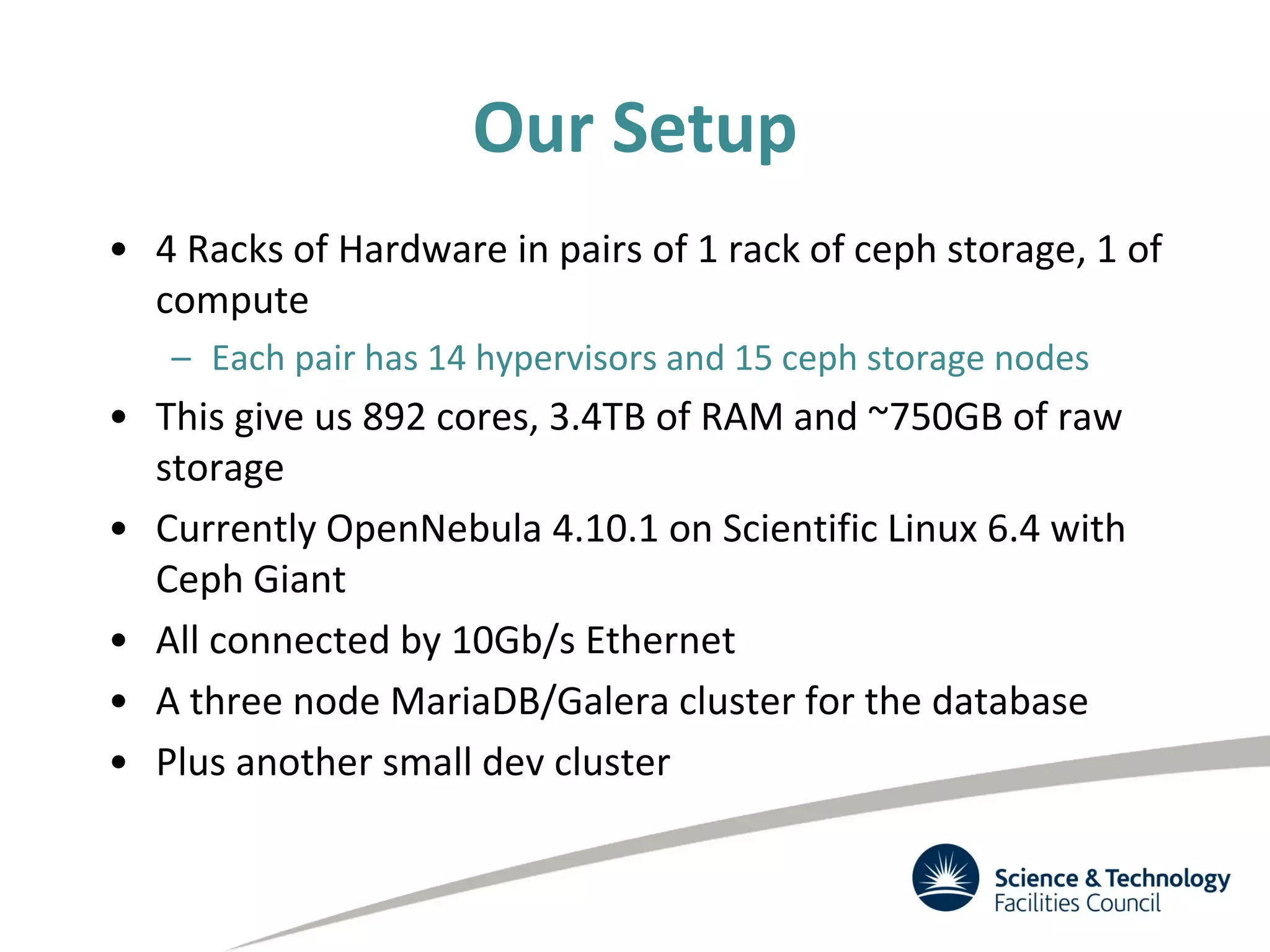 Our Setup
• 4 Racks of Hardware in pairs of 1 rack of ceph storage, 1 of
compute
– Each pair has 14 hypervisors and 15 ceph storage nodes
• This give us 892 cores, 3.4TB of RAM and ~750GB of raw
storage
• Currently OpenNebula 4.10.1 on Scientific Linux 6.4 with
Ceph Giant
• All connected by 10Gb/s Ethernet
• A three node MariaDB/Galera cluster for the database
• Plus another small dev cluster
 
