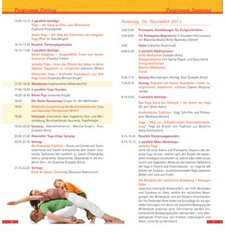 Samstag, 16. November 2013
5.00-6.00 Pranayama Atemübungen für Fortgeschrittene
5.00-8.00 Für Pranayama-Begeisterte: 3-Stunden-Intensivpraxis
mit Bhastrika Mudra Reihe (Narendra Hübner)
5.00 Homa (indisches Feuerritual)
6.00-6.30 5 parallele Meditationen:
Stille Meditation (Sukadev Bretz)
Klangmeditation (mit Kavita Pippon und Klaus Heitz)
Energiemeditation
Mantra-Meditation
Tratak
6.30-7.15 Satsang Mantrasingen, Vortrag, Arati (Sukadev Bretz)
7.30-8.15 Vortrag: Gedichte von Swami Sivananda – Lesen, in-
terpretieren, meditieren, erfahren (Swami Nirguna-
nanda)
8.15-9.00 3 parallele Vorträge:
Das Yoga Sutra des Patanjali – der Urtext des Yoga
(Dr. phil. Oliver Hahn)
Hinduistische Tradition: Yoga, Schriften und Philoso-
phie (Madhana Mohan)
Yoga – Weg zur „Schöpferischen Potenzialentwick-
lung“ Yoga als Brücke von Tradition zur Moderne
(Ilona Strohschein)
9.15-10.45 Parallele Themenyogastunden
9.15-12.15 2 parallele Maxi-Workshops:
Jailanka Yoga
Lerne die erste Asana und Pranayama Sequenz des Jai-
lanka Yoga kennen, welche nach den Regeln der kosmi-
schen Intelligenz strukturiert ist, welche alles Leben struk-
turiert und organisiert. Werde dir des höchsten Geheimnis
des Yoga in Theorie und Praxis bewusst - ein Yoga für alle
Ebenen der Existenz - multidimensionales Yoga. (Jadranko
Miklec und Julia von Cube)
Die Rückkehr der natürlichen Bewegung – Katzugen
Undo
Japanisch-tibetische Körperarbeit, die hilft Blockaden
und Traumata zu lösen, welche die natürlichen Bewe-
gungen der Wirbelsäule und des Körpers einschränken.
Ein frei fließender Atem bildet die Grundlage für die spe-
ziellen Sitzungen, mit denen die natürliche Bewegung der
Wirbelsäule angeregt wird. Schrittweise werden ein-
schränkende Bewegungsmuster überwunden – eine über-
wältigende Erfahrung von Freiheit, Lebendigkeit und
Glück. (Jutta Qu`ja Hartmann) 7
Programm Samstag
14.30-15.15 2 parallele Vorträge:
Yoga – der Gang zu Gott, zum Menschsein
(Sigmund Feuerabendt)
Jnana Yoga - der Weg der Erkenntnis als integraler
Yoga (Prof. Dr. Gela Weigelt)
16.15-17.45 Parallele Themenyogastunden
16.15-17.00 3 parallele Vorträge:
Select Readings – Ausgewählte Texte von Swami
Sivananda (Chandra Cohen)
Jailanka Yoga - lerne das Wissen der Vedas in deine
tägliche Yogapraxis zu integrieren (Jadranko Miklec)
Maharishis Yoga – Kraftvolle Asanapraxis aus dem
Yoga Sutra (Rupendra Michael Dreyer)
17.30-19.30 Abendessen (vegetarisches Vollwertbuffet)
17.45-19.05 2 parallele Yoga-Stunden
18.20-18.45 Kleine Puja (indisches Ritual)
19.00 Om Namo Narayanaya-Singen für den Weltfrieden
19.00 Mitgliederversammlung des Berufsverbands der Yoga
und Ayurveda Therapeuten (BYAT)
19.00 Infostand: Information über Yogalehrer-Aus- und Wei-
terbildung, Berufsverbände, Ayurveda, Yogatherapie
19.30-20.25 Satsang: Abendmeditation, Mantra-Singen, Arati
(Sukadev Bretz)
20.00-21.00 Klassischer Yoga Vidya Satsang:
20.25-21.10 Vortrag:
Die Sivananda Tradition – Gurus und Schüler von Shan-
karacharya und Swami Vishwananda über Swami Siva-
nanda, Sacharow, Van Lysebeth zu Swami Chidananda,
Vishnu-devananda, Satyananda, Dayananda in die mo-
derne Zeit – mit Diashow (Sukadev Bretz)
21.15-22.00 Vortrag:
Dank an Swami Sivananda (Narayani Rabinovitch)
Programm Freitag
6
 
