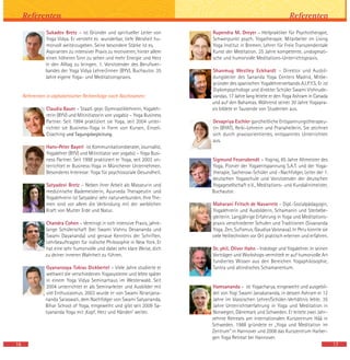 Sukadev Bretz – ist Gründer und spiritueller Leiter von
Yoga Vidya. Er versteht es wunderbar, tiefe Weisheit hu-
morvoll weiterzugeben. Seine besondere Stärke ist es,
Aspiranten zu intensiver Praxis zu motivieren, hinter allem
einen höheren Sinn zu sehen und mehr Energie und Herz
in den Alltag zu bringen. 1. Vorsitzender des Berufsver-
bandes der Yoga Vidya Lehrer/innen (BYV). Buchautor. 35
Jahre eigene Yoga- und Meditationspraxis.
Referenten in alphabetischer Reihenfolge nach Nachnamen:
Claudia Bauer – Staatl. gepr. Gymnastiklehrerin, Yogaleh-
rerin (BYV) und Mitinitiatorin von yogabiz – Yoga Business
Partner. Seit 1994 praktiziert sie Yoga, seit 2004 unter-
richtet sie Business-Yoga in Form von Kursen, Einzel-
Coaching und Tagungsbegleitung.
Hans-Peter Bayerl ist Kommunikationsberater, Journalist,
Yogalehrer (BYV) und Mitinitiator von yogabiz – Yoga Busi-
ness Partner. Seit 1998 praktiziert er Yoga, seit 2003 un-
terrichtet er Business-Yoga in Münchener Unternehmen.
Besonderes Interesse: Yoga für psychosoziale Gesundheit.
Satyadevi Bretz – Neben ihrer Arbeit als Masseurin und
medizinische Bademeisterin, Ayurveda Therapeutin und
Yogalehrerin ist Satyadevi sehr naturverbunden. Ihre The-
men sind vor allem die Verbindung mit der weiblichen
Kraft von Mutter Erde und Natur.
Chandra Cohen – Vereinigt in sich intensive Praxis, jahre-
lange Schülerschaft (bei Swami Vishnu Devananda und
Swami Dayananda) und genaue Kenntnis der Schriften.
Lehrbeauftragter für indische Philosophie in New York. Er
hat eine sehr humorvolle und dabei sehr klare Weise, dich
zu deiner inneren Wahrheit zu führen.
Gyanaroopa Tobias Dickbertel – Viele Jahre studierte er
weltweit die verschiedenen Yogasysteme und lebte später
in einem Yoga Vidya Seminarhaus im Westerwald. Seit
2004 unterrichtet er als Seminarleiter und Ausbilder mit
viel Enthusiasmus. 2003 wurde er von Swami Niranjana-
nanda Saraswati, dem Nachfolger von Swami Satyananda,
Bihar School of Yoga, eingeweiht und gibt seit 2009 Sa-
tyananda Yoga mit ‚Kopf, Herz und Händen‘ weiter.
16
Referenten
17
Rupendra M. Dreyer – Heilpraktiker für Psychotherapie,
Schwerpunkt psych. Yogatherapie. Mitarbeiter im Living
Yoga Institut in Bremen. Lehrer für Freie Transzendentale
Kunst der Meditation. 25 Jahre kompetente, undogmati-
sche und humorvolle Meditations-Unterrichtspraxis.
Shanmug Westley Eckhardt – Direktor und Ausbil-
dungsleiter des Sananda Yoga Centers Madrid, Mitbe-
gründer des spanischen Yogalehrerverbands A.I.P.Y.S. Er ist
Diplompsychologe und direkter Schüler Swami Vishnude-
vandas. 17 Jahre lang leitete er den Yoga Ashram in Canada
und auf den Bahamas. Während seiner 30 Jahre Yogapra-
xis bildete er Tausende von Studenten aus.
Devapriya Eschler ganzheitliche Entspannungstherapeu-
tin (BYAT), Reiki-Lehrerin und Pranaheilerin. Sie zeichnet
sich durch praxisorientiertes, entspanntes Unterrichten
aus.
Sigmund Feuerabendt – Yogiraj, 85 Jahre Altmeister des
Yoga, Pionier der Yogaentspannung S.A.T. und der Yoga-
therapie, Sacherow-Schüler und –Nachfolger, Leiter der 1.
deutschen Yogaschule und Vorsitzender der deutschen
Yogagesellschaft e.V., Meditations- und Kundalinimeister,
Buchautor.
Maharani Fritsch de Navarrete – Dipl.-Sozialpädagogin,
Yogalehrerin und Ausbilderin, Schamanin und Sterbebe-
gleiterin. Langjährige Erfahrung in Yoga und Meditations-
praxis verschiedener Schulen und Traditionen (Sivananda
Yoga, Zen, Sufismus, Gaudiya Vaisnava). In Peru konnte sie
viele Heiltechniken vor Ort praktisch erlernen und erfahren.
Dr. phil. Oliver Hahn - Indologe und Yogalehrer. In seinen
Vorträgen und Workshops vermittelt er auf humorvolle Art
fundiertes Wissen aus den Bereichen Yogaphilosophie,
Tantra und altindisches Schamanentum.
Hamsananda – ist Yogacharya, eingeweiht und ausgebil-
det von Yogi Swami Janakananda, in dessen Ashram er 12
Jahre im klassischen Lehrer/Schüler-Verhältnis lebte. 35
Jahre Unterrichtserfahrung in Yoga und Meditation in
Norwegen, Dänemark und Schweden. Er leitete zwei Jahr-
zehnte Retreats am internationalen Kurszentrum Håå in
Schweden. 1988 gründete er „Yoga und Meditation im
Zentrum“ in Hannover und 2008 das Kurszentrum Harber-
gen Yoga Retreat bei Hannover.
Referenten
 