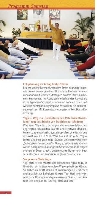 Entspannung im Alltag herbeiführen
Erfahre welche Mechanismen dem Stress zugrunde liegen,
wie du mit deiner geistigen Einstellung Einfluss nehmen
kannst und mit welchen Strategien du dem Stress am be-
sten begegnest. Im Austausch miteinander kannst du
deine typischen Stresssituationen mit anderen teilen und
wirksame Entspannungsimpulse entwickeln, die dem ent-
gegenwirken. Mit Kurzentspannungstechniken. (Katja Ke-
denburg)
Yoga – Weg zur „Schöpferischen Potenzialentwick-
lung“ Yoga als Brücke von Tradition zur Moderne
Was kann Yoga dazu beitragen, die in einem Menschen
angelegten Fähigkeiten, Talente und kreativen Möglich-
keiten so zu entwickeln, dass dieser Mensch mit sich und
der Welt zu-FRIEDEN ist? Was braucht ein guter Yoga-
Lehrer und eine gute Yoga-Stunde, um einen wirklichen
„Selbsterkenntnisprozess“ in Gang zu setzen? Wie können
wir im Alltag der Einladung von Swami Sivananda folgen
und unser Geburtsrecht, unsere wahre Natur noch bes-
ser entdecken und ausdrücken? (Ilona Strohschein)
Sampoorna Nada Yoga
Yogi Hari ist ein Meister des klassischen Nada Yoga. Er
führt dich ein in diese komplexe Wissenschaft der Klänge.
Sie haben die Kraft, den Geist zu beruhigen, zu erheben
und letztlich zur Befreiung führen. Yogi Hari leitet ver-
schiedene Übungen und gemeinsames Chanten von Kir-
tans und Bhajans an. (Sri Yogi Hari und Tara)
Programm Samstag
10
 