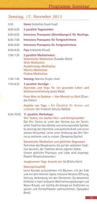 13
Programm Sonntag
Sonntag, 17. November 2013
5.00 Homa (indisches Feuerritual)
6.00-6.50 2 parallele Yogastunden
6.00-6.55 Intensives Pranayama (Atemübungen) für Neulinge,
6.00-7.00 Intensives Pranayama für Fortgeschrittene
6.00-8.00 Intensives Pranayama für Fortgeschrittene
6:00-6.55 Puja (indisches Ritual)
7.00-7.20 5 parallele Meditationen:
Vedantische Meditation (Sukadev Bretz)
Stille Meditation
Ausdehnungs-Meditation
Mantra Meditation
Chakra-Meditation
7.20-7.45 Satsang: Mantra-Singen, Arati
7.50-8.35 3 parallele Vorträge:
Ayurveda und Yoga für ein gesundes Leben und
Selbstverwirklichung (Leela Mata)
From Man to Godman – Von Mensch zu Gott (Chan-
dra Cohen)
Aspekte von Yoga – Ein Überblick für Kenner und
Liebhaber (Sri Friedrich Schultz-Raffelt)
8.45-10.00 11 parallele Workshops:
Shri Yantra, ein starkes Heil- und Energiesymbol
Das Shri Yantra ist unter den Yantras aus der Tantri-
schen Tradition das stärkste und wirkungsvollste Symbol.
Es vereinigt die männliche und weibliche Kraft und ist ein
starkes Heilsymbol. Lerne unter Anleitung das Shri Yan-
tra zu zeichnen und zu nutzen. (Devapriya Eschler)
Dynamische Meditation und göttliche Gegenwart
Techniken des Gewahrseins, die auf der vedischen Tradi-
tion beruhen, der Tradition deines eigenen Selbst.
Unsere göttliche Phantasie und Liebe wird angeregt.
(Swami Nityamuktananda )
Jungbrunnen Yoga Jenseits der 50 (Elisha Stein)
Naturspiritualität
Lerne Kontakt aufzunehmen mit Bäumen, mit der Erde
und mit dem Himmel. Spüre intensive Herzens-Öffnung,
Heilung, Verbindung mit den Elementen. Du bekommst
Einblicke in hoch wirksame Wahrnehmungsübungen und
Natur-Rituale, um künftig die Energie an Kraftorten zu
spüren und Feinstoffwesen wahrzunehmen. (Satyadevi
Bretz)
 