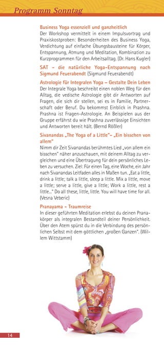 Business Yoga essenziell und ganzheitlich
Der Workshop vermittelt in einem Impulsvortrag und
Praxiskostproben: Besonderheiten des Business Yoga,
Verdichtung auf einfache Übungsbausteine für Körper,
Entspannung, Atmung und Meditation, Kombination zu
Kurzprogrammen für den Arbeitsalltag. (Dr. Hans Kugler)
SAT - die natürliche Yoga-Entspannung nach
Sigmund Feuerabendt (Sigmund Feuerabendt)
Astrologie für Integralen Yoga – Gestalte Dein Leben
Der Integrale Yoga beschreibt einen noblen Weg für den
Alltag, die vedische Astrologie gibt dir Antworten auf
Fragen, die sich dir stellen, sei es in Familie, Partner-
schaft oder Beruf. Du bekommst Einblick in Prashna.
Prashna ist Fragen-Astrologie. An Beispielen aus der
Gruppe erfährst du wie Prashna zuverlässige Einsichten
und Antworten bereit hält. (Bernd Rößler)
Sivanandas „The Yoga of a Little”- „Ein bisschen von
allem“
Nimm dir Zeit Sivanandas berühmtes Lied „von allem ein
bisschen" näher anzuschauen, mit deinem Alltag zu ver-
gleichen und eine Übertragung für dein persönliches Le-
ben zu versuchen. Ziel: Für einen Tag, eine Woche, ein Jahr
nach Sivanandas Leitfaden alles in Maßen tun. „Eat a little,
drink a little; talk a little, sleep a little. Mix a little, move
a little; serve a little, give a little; Work a little, rest a
little...“ Do all these, little, little. You will have time for all.
(Vesna Veberic)
Pranayama - Traumreise
In dieser geführten Meditation erlebst du deinen Prana-
körper als integralen Bestandteil deiner Persönlichkeit.
Über den Atem spürst du in die Verbindung des persön-
lichen Selbst mit dem göttlichen „großen Ganzen“. (Wil-
lem Wittstamm)
Programm Sonntag
14
 