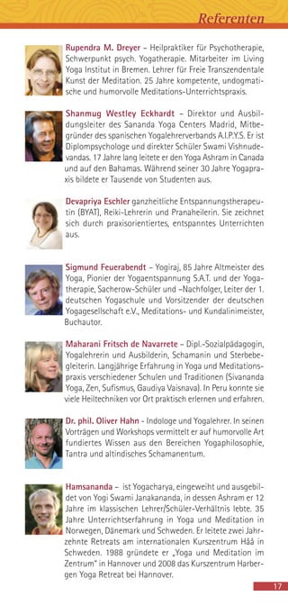 17
Rupendra M. Dreyer – Heilpraktiker für Psychotherapie,
Schwerpunkt psych. Yogatherapie. Mitarbeiter im Living
Yoga Institut in Bremen. Lehrer für Freie Transzendentale
Kunst der Meditation. 25 Jahre kompetente, undogmati-
sche und humorvolle Meditations-Unterrichtspraxis.
Shanmug Westley Eckhardt – Direktor und Ausbil-
dungsleiter des Sananda Yoga Centers Madrid, Mitbe-
gründer des spanischen Yogalehrerverbands A.I.P.Y.S. Er ist
Diplompsychologe und direkter Schüler Swami Vishnude-
vandas. 17 Jahre lang leitete er den Yoga Ashram in Canada
und auf den Bahamas. Während seiner 30 Jahre Yogapra-
xis bildete er Tausende von Studenten aus.
Devapriya Eschler ganzheitliche Entspannungstherapeu-
tin (BYAT), Reiki-Lehrerin und Pranaheilerin. Sie zeichnet
sich durch praxisorientiertes, entspanntes Unterrichten
aus.
Sigmund Feuerabendt – Yogiraj, 85 Jahre Altmeister des
Yoga, Pionier der Yogaentspannung S.A.T. und der Yoga-
therapie, Sacherow-Schüler und –Nachfolger, Leiter der 1.
deutschen Yogaschule und Vorsitzender der deutschen
Yogagesellschaft e.V., Meditations- und Kundalinimeister,
Buchautor.
Maharani Fritsch de Navarrete – Dipl.-Sozialpädagogin,
Yogalehrerin und Ausbilderin, Schamanin und Sterbebe-
gleiterin. Langjährige Erfahrung in Yoga und Meditations-
praxis verschiedener Schulen und Traditionen (Sivananda
Yoga, Zen, Sufismus, Gaudiya Vaisnava). In Peru konnte sie
viele Heiltechniken vor Ort praktisch erlernen und erfahren.
Dr. phil. Oliver Hahn - Indologe und Yogalehrer. In seinen
Vorträgen und Workshops vermittelt er auf humorvolle Art
fundiertes Wissen aus den Bereichen Yogaphilosophie,
Tantra und altindisches Schamanentum.
Hamsananda – ist Yogacharya, eingeweiht und ausgebil-
det von Yogi Swami Janakananda, in dessen Ashram er 12
Jahre im klassischen Lehrer/Schüler-Verhältnis lebte. 35
Jahre Unterrichtserfahrung in Yoga und Meditation in
Norwegen, Dänemark und Schweden. Er leitete zwei Jahr-
zehnte Retreats am internationalen Kurszentrum Håå in
Schweden. 1988 gründete er „Yoga und Meditation im
Zentrum“ in Hannover und 2008 das Kurszentrum Harber-
gen Yoga Retreat bei Hannover.
Referenten
 