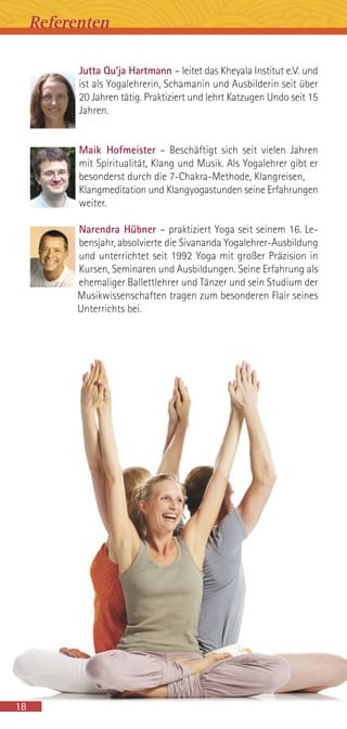 Jutta Qu’ja Hartmann – leitet das Kheyala Institut e.V. und
ist als Yogalehrerin, Schamanin und Ausbilderin seit über
20 Jahren tätig. Praktiziert und lehrt Katzugen Undo seit 15
Jahren.
Maik Hofmeister – Beschäftigt sich seit vielen Jahren
mit Spiritualität, Klang und Musik. Als Yogalehrer gibt er
besonderst durch die 7-Chakra-Methode, Klangreisen,
Klangmeditation und Klangyogastunden seine Erfahrungen
weiter.
Narendra Hübner – praktiziert Yoga seit seinem 16. Le-
bensjahr, absolvierte die Sivananda Yogalehrer-Ausbildung
und unterrichtet seit 1992 Yoga mit großer Präzision in
Kursen, Seminaren und Ausbildungen. Seine Erfahrung als
ehemaliger Ballettlehrer und Tänzer und sein Studium der
Musikwissenschaften tragen zum besonderen Flair seines
Unterrichts bei.
Referenten
18
 