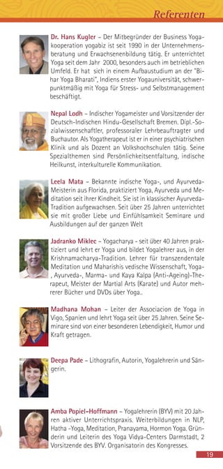 Dr. Hans Kugler – Der Mitbegründer der Business Yoga-
kooperation yogabiz ist seit 1990 in der Unternehmens-
beratung und Erwachsenenbildung tätig. Er unterrichtet
Yoga seit dem Jahr 2000, besonders auch im betrieblichen
Umfeld. Er hat sich in einem Aufbaustudium an der "Bi-
har Yoga Bharati", Indiens erster Yogauniversität, schwer-
punktmäßig mit Yoga für Stress- und Selbstmanagement
beschäftigt.
Nepal Lodh – Indischer Yogameister und Vorsitzender der
Deutsch-Indischen Hindu-Gesellschaft Bremen. Dipl.-So-
zialwissenschaftler, professoraler Lehrbeauftragter und
Buchautor. Als Yogatherapeut ist er in einer psychiatrischen
Klinik und als Dozent an Volkshochschulen tätig. Seine
Spezialthemen sind Persönlichkeitsentfaltung, indische
Heilkunst, interkulturelle Kommunikation.
Leela Mata – Bekannte indische Yoga-, und Ayurveda-
Meisterin aus Florida, praktiziert Yoga, Ayurveda und Me-
ditation seit ihrer Kindheit. Sie ist in klassischer Ayurveda-
Tradition aufgewachsen. Seit über 25 Jahren unterrichtet
sie mit großer Liebe und Einfühlsamkeit Seminare und
Ausbildungen auf der ganzen Welt
Jadranko Miklec – Yogacharya - seit über 40 Jahren prak-
tiziert und lehrt er Yoga und bildet Yogalehrer aus, in der
Krishnamacharya-Tradition. Lehrer für transzendentale
Meditation und Maharishis vedische Wissenschaft, Yoga-
, Ayurveda-, Marma- und Kaya Kalpa (Anti-Ageing)-The-
rapeut, Meister der Martial Arts (Karate) und Autor meh-
rerer Bücher und DVDs über Yoga..
Madhana Mohan – Leiter der Associacion de Yoga in
Vigo, Spanien und lehrt Yoga seit über 25 Jahren. Seine Se-
minare sind von einer besonderen Lebendigkeit, Humor und
Kraft getragen.
Deepa Pade – Lithografin, Autorin, Yogalehrerin und Sän-
gerin.
Amba Popiel-Hoffmann – Yogalehrerin (BYV) mit 20 Jah-
ren aktiver Unterrichtspraxis. Weiterbildungen in NLP,
Hatha -Yoga, Meditation, Pranayama, Hormon Yoga. Grün-
derin und Leiterin des Yoga Vidya-Centers Darmstadt, 2
Vorsitzende des BYV. Organisatorin des Kongresses.
19
Referenten
 
