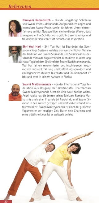 Narayani Rabinovitch – Direkte langjährige Schülerin
von Swami Vishnu-devananda. Aufgrund ihrer langen und
intensiven Asana-Praxis sowie 40 Jahren Unterrichtser-
fahrung verfügt Narayani über ein fundiertes Wissen, dass
sie gerne an Ihre Schüler weitergibt. Ihre sanfte, ruhige und
freudvolle Persönlichkeit ist einfach eine Inspiration.
Shri Yogi Hari – Shri Yogi Hari ist Begründer des Sam-
poorna Yoga Systems, welches den ganzheitlichen Yoga in
der Tradition von Swami Sivananda und Swami Vishnu-de-
vananda mit Nada Yoga verbindet. Er studierte 14 Jahre lang
Nada Yoga bei dem Großmeister Swami Nadabrahmananda.
Yogi Hari ist ein renommierter und inspirierender Yoga-
meister mit viel Erfahrung und Einfühlungsvermögen und
ein begnadeter Musiker. Buchautor und CD-Komponist. Er
lebt und lehrt in seinem Ashram in Florida
.
Swami Maitreyananda – von der International Yoga Fe-
deration aus Uruguay. Der Großmeister Dharmachari
Swami Maitreyananda führt die Linie Asuri Kapilas weiter.
Asuri Kapila hat die Lehren seines Meisters Ramana Ma-
harshis und seiner Freunde Sri Aurobindo und Swami Si-
vanan in den Westen getragen und dort verbreitet und wei-
terentwickelt. Swami Maitreyananda ist einer der größente
Yogameister der heutigen Zeit. Durch sein Charisma und
seine göttliche Liebe ist er weltweit beliebt.
20
Referenten
 