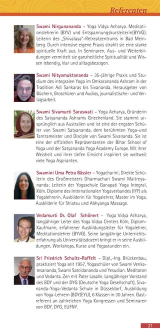 Swami Nirgunananda – Yoga Vidya Acharya. Meditati-
onslehrerin (BYV) und Entspannungskursleiterin(BYVG).
Leiterin des „Shivalaya“-Retreatzentrums in Bad Mein-
berg. Durch intensive eigene Praxis strahlt sie eine starke
spirituelle Kraft aus. In Seminaren, Aus- und Weiterbil-
dungen vermittelt sie ganzheitliche Spiritualität und Wis-
sen lebendig, klar und alltagsbezogen.
Swami Nityamuktananda – 35-jährige Praxis und Stu-
dium des integralen Yoga im Omkarananda Ashram in der
Tradition Adi Sankaras bis Sivananda. Herausgeber von
Büchern, Broschüren und Audios, journalistische- und Ver-
lagsarbeit.
Swami Sivamurti Saraswati – Yoga Acharya, Gründerin
des Satyananda Ashrams Griechenland. Sie stammt ur-
sprünglich aus Australien und ist eine der engsten Schü-
ler von Swami Satyananda, dem berühmten Yoga-und
Tantrameister und Disciple von Swami Sivananda. Sie ist
eine der offiziellen Repräsentanten der Bihar School of
Yoga und der Satyananda Yoga Academy Europe. Mit ihrer
Weisheit und ihrer tiefen Einsicht inspiriert sie weltweit
viele Yoga Aspiranten.
Swamini Uma Petra Bässler – Yogacharini; Direkte Schü-
lerin des Großmeisters Dharmachari Swami Maitreya-
nanda; Leiterin der Yogaschule Ganapati Yoga Integral,
Köln. Diplome des Internationalen Yogaverbandes (IYF) als
Yogalehrerin, Ausbilderin für Yogalehrer, Master im Yoga,
Ausbilderin für Shiatsu und Abhyanga Massage.
Vedamurti Dr. Olaf Schönert – Yoga Vidya Acharya,
langjähriger Leiter des Yoga Vidya Centers Köln, Diplom-
Kaufmann, erfahrener Ausbildungsleiter für Yogalehrer,
Meditationslehrer (BYVG). Seine langjährige Unterrichts-
erfahrung als Universitätsdozent bringt er in seine Ausbil-
dungen, Workshops, Kurse und Yogastunden ein.
Sri Friedrich Schultz-Raffelt – Dipl.,-Ing. Brückenbau,
praktiziert Yoga seit 1957, Yogaschüler von Swami Venka-
tesananda, Swami Satcidananda und Yesudian. Meditaton
und Vedanta. Zen mit Pater Lasalle. Langjähriger Vorstand
des BDY und der DYG (Deutsche Yoga Gesellschaft), Siva-
nanda-Yoga-Vedanta Schule in Düsseldorf, Ausbildung
von Yoga-Lehrern (BDY/EYU), 6 Klassen in 30 Jahren. Gast-
referent an zahlreichen Yoga Kongressen und Seminaren
von BDY, DYG, EUFNY.
21
Referenten
 