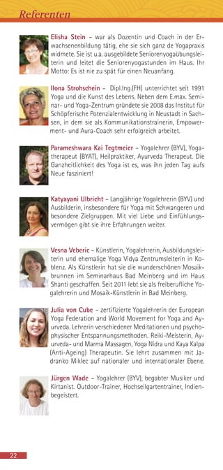 Elisha Stein – war als Dozentin und Coach in der Er-
wachsenenbildung tätig, ehe sie sich ganz de Yogapraxis
widmete. Sie ist u.a. ausgebildete Seniorenyogaübungslei-
terin und leitet die Seniorenyogastunden im Haus. Ihr
Motto: Es ist nie zu spät für einen Neuanfang.
Ilona Strohschein – Dipl.Ing.(FH) unterrichtet seit 1991
Yoga und die Kunst des Lebens. Neben dem E.max. Semi-
nar- und Yoga-Zentrum gründete sie 2008 das Institut für
Schöpferische Potenzialentwicklung in Neustadt in Sach-
sen, in dem sie als Kommunikationstrainerin, Empower-
ment- und Aura-Coach sehr erfolgreich arbeitet.
Parameshwara Kai Tegtmeier – Yogalehrer (BYV), Yoga-
therapeut (BYAT), Heilpraktiker, Ayurveda Therapeut. Die
Ganzheitlichkeit des Yoga ist es, was ihn jeden Tag aufs
Neue fasziniert!
Katyayani Ulbricht – Langjährige Yogalehrerin (BYV) und
Ausbilderin, insbesondere für Yoga mit Schwangeren und
besondere Zielgruppen. Mit viel Liebe und Einfühlungs-
vermögen gibt sie ihre Erfahrungen weiter.
Vesna Veberic – Künstlerin, Yogalehrerin, Ausbildungslei-
terin und ehemalige Yoga Vidya Zentrumsleiterin in Ko-
blenz. Als Künstlerin hat sie die wunderschönen Mosaik-
brunnen im Seminarhaus Bad Meinberg und im Haus
Shanti geschaffen. Seit 2011 lebt sie als freiberufliche Yo-
galehrerin und Mosaik-Künstlerin in Bad Meinberg.
Julia von Cube – zertifizierte Yogalehrerin der European
Yoga Federation and World Movement for Yoga and Ay-
urveda. Lehrerin verschiedener Meditationen und psycho-
physischer Entspannungsmethoden. Reiki-Meisterin, Ay-
urveda- und Marma Massagen, Yoga Nidra und Kaya Kalpa
(Anti-Ageing) Therapeutin. Sie lehrt zusammen mit Ja-
dranko Miklec auf nationaler und internationaler Ebene.
Jürgen Wade – Yogalehrer (BYV), begabter Musiker und
Kirtanist. Outdoor-Trainer, Hochseilgartentrainer, Indien-
begeistert.
22
Referenten
 