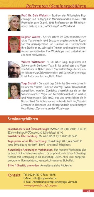 Pauschal-Preise mit Übernachtung: Fr-So: MZ 181 €, DZ 210 €, EZ 241 €,
EZ ohne Balkon/WC/Dusche 210 €, Schlafsaal 157 €.
Zusätzliche Übernachtung: MZ 46 €, DZ 61 €, EZ 76 €, S/Z 34 €.
Tagespreise ohne Übernachtung: Fr und So je 40 €, nur Sa 65 €.
10% Ermäßigung für BYV-, BYVG- und BYAT-Mitglieder.
Kurzfristige Änderungen vorbehalten. Für manche Workshops gibt
es beschränkte Teilnehmerzahlen. Es empfiehlt sich daher frühzeitige
Anreise mit Eintragung in die Workshop-Listen. Alles inkl.: Kongress-
programm, Übernachtung, vegetarisch-veganes Biobuffet.
Bitte frühzeitig anmelden. Anmeldung siehe Rückseite.
Seminargebühren
Prof. Dr. Gela Weigelt – Studium der Philosophie, Psy-
chologie und Pädagogik in München und Hannover. 1987
Promotion zum Dr. phil. 1995 Professur an der FH in Han-
nover. Leitung des „Hof Schnega“ im Wendland.
Dagmar Winter – Seit 28 Jahren im Gesundheitsbereich
tätig. Yogalehrerin und Entspannungskursleiterin, Coach
für Stressmanagement und Trainerin im Fitnessbereich.
Ihre Stärke ist es, spirituelle Themen und moderne Sicht-
weisen zu verbinden. Ihre Workshops sind unterhaltsam
und sehr motivierend.
Willem Wittstamm ist 58 Jahre jung, Yogalehrer mit
Schwerpunkt Senioren-Yoga. Er ist verheiratet und Vater
von 5 Kindern. Neben seinen "normalen“ Yoga-Kursen un-
terrichtet er zur Zeit wöchentlich drei Kurse Seniorenyoga.
Er ist Autor des Buches „Hallo Alter!
Yoga Shakti – Die gebürtige Dänin ist über viele Jahre in
klassischer Ashram-Tradition von Yogi Swami Janakananda
ausgebildet worden. Zunächst unterrichtete sie an der
Skandinavischen Yoga und Meditationsschule in Aarhus
und Kopenhagen. Seit 1993 lebt und unterrichtet sie in
Deutschland. Sie ist heute eine treibende Kraft im „Yoga im
Zentrum“ in Hannover und Mitbegründerin des Harbergen
Yoga Retreat Zentrums an der Mittelweser.
23
Referenten/Seminargebühren
Tel. 05234/87-0 Fax: -1875
E-Mail: info@yoga-vidya.de
E-Mail-Anmeldung: rezeption@yoga-vidya.de
www.yoga-vidya.de/kongress
Kontakt
 